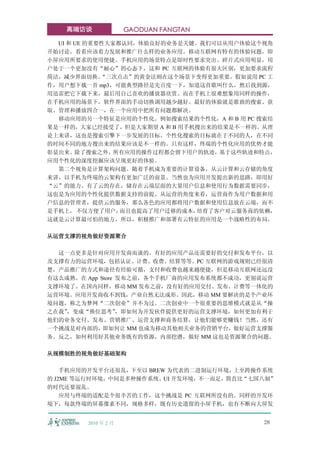 高端访谈              GAODUAN FANGTAN

  UI 和 UE 的重要性大家都认同，体验良好的业务是关键。我们可以从用户体验这个视角
开始讨论，看看应该着力发展和推广什么样的业务应用。移动互联网有特有的体验问题，即
小屏应用所要求的使用便捷。手机应用的场景特点是即时性要求突出、碎片式应用明显，用
户处于一个更加没有“耐心”的心态下，这和 PC 互联网的体验有很大区别，更加要求流程
简洁，减少界面切换。   “三次点击”的黄金法则在这个场景下变得更加重要。假如说用 PC 工
作，用户想下载一首 mp3，可能典型路径是先百度一下，知道这首歌叫什么，然后找到源，
用迅雷把它下载下来，最后用自己喜欢的播放器欣赏。而在手机上很难想象用同样的操作，
在手机应用的场景下，软件界面的手动切换调用越少越好。最好的体验就是歌曲的搜索、获
取、管理和播放四合一，在一个应用中把所有问题都解决。
  移动应用的另一个特征是应用的个性化。例如搜索结果的个性化，A 和 B 用 PC 搜索结
果是一样的，大家已经接受了，但是大家期望 A 和 B 用手机搜出来的结果是不一样的。从理
论上来讲，这也是搜索引擎下一步发展的目标。个性化搜索的目标就在于不同的人，在不同
的时间不同的地方搜出来的结果应该是不一样的。只有这样，终端的个性化应用的优势才能
彰显出来。除了搜索之外，所有应用的操作过程都会留下用户的轨迹，基于这些轨迹和特点，
应用个性化的深度挖掘应该呈现更好的体验。
  第二个视角是计算架构问题。随着手机成为重要的计算设备，从云计算和云存储的角度
来讲，以手机为终端的云架构有更加广泛的前景。当然也为应用开发提出新的思路，即用好
“云”的能力。有了云的存在，储存在云端层面的大量用户信息和使用行为数据需要同步，
这也是为应用的个性化提供数据支持的前提。从运营的角度来看，运营商作为用户数据和用
户信息的管理者，提供云的服务，那么各色的应用都将用户数据和使用信息放在云端，而不
是手机上， 不仅方便了用户，   而且也提高了用户迁移的成本，培育了客户对云服务商的依赖，
这就是云计算最可怕的地方。所以，积极推广和部署有云特征的应用是一个战略性的布局。

从运营支撑的视角做好资源聚合

  这一点更多是针对应用开发商而谈的。有好的应用产品还需要好的交付和发布平台，以
及支撑有力的运营环境，包括认证、计费、收费、结算等等。PC 互联网的游戏规则已经很清
楚，产品推广的方式和途径有经验可循，支付和收费也越来越便捷，但是移动互联网还远没
有这么成熟。在 App Store 发布之前，各个手机厂商的应用发布系统都不成功，更别说运营
支撑环境了。在国内同样，移动 MM 发布之前，没有好的应用交付、发布、计费等一体化的
运营环境。应用开发商收不到钱，产业自然无法成形。因此，移动 MM 要解决的是个产业环
境问题，称之为梦网“二次创业”并不为过。二次创业中一个很重要的思维模式就是从“操
之在我”，变成“换位思考”     ，即如何为开发伙伴提供更好的运营支撑环境，如何更加有利于
他们的业务交付、发布、营销推广、运营支撑和商务结算，让他们能够更赚钱！当然，还有
一个挑战是对内部的，即如何让 MM 也成为移动其他相关业务的营销平台，做好运营支撑服
务。反之，如何利用好其他业务既有的资源，内部挖潜，做好 MM 这也是资源聚合的问题。

从规模制胜的视角做好基础架构

    手机应用的开发平台还很乱，下至以 BREW 为代表的二进制运行环境，上至跨操作系统
的 J2ME 等运行时环境，中间是多种操作系统、UI 开发环境，不一而足，简直比“七国八制”
的时代还要混乱。
    应用与终端的适配是个很辛苦的工作，这个挑战是 PC 互联网所没有的。同样的开发环
境下，每款终端的屏幕像素不同，规格多样，既有历史遗留的小屏手机，也有不断向大屏发


        2010 年 2 月                         28
 