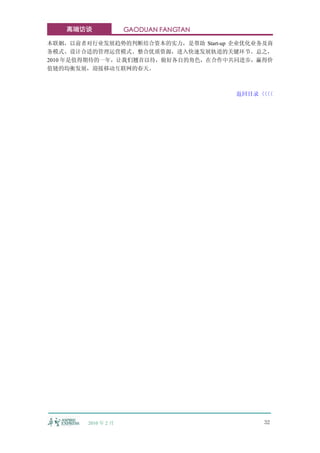 高端访谈              GAODUAN FANGTAN

本联姻，以前者对行业发展趋势的判断结合资本的实力，是帮助 Start-up 企业优化业务及商
务模式、设计合适的管理运营模式、整合优质资源，进入快速发展轨道的关键环节。总之，
2010 年是值得期待的一年，让我们翘首以待，做好各自的角色，在合作中共同进步，赢得价
值链的均衡发展，迎接移动互联网的春天。



                                       返回目录〈〈
                                           〈〈




        2010 年 2 月                          32
 