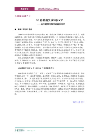 高端访谈              GAODUAN FANGTAN


◇高端访谈之十
                      SP 将要消失或转向 CP
                      ——访互联网实验室总裁刘兴亮

■ 采编/ 周运明 谭鸣

    2009 年中国移动最大的亮点是推出 3G，移动 G3 品牌从标识到内涵都非常成功。随着
3G 的推出，对于移动互联网的推动也起到重要作用，139 社区的运营就是最好见证。此外，
通过建设浙江阅读基地、四川音乐基地等战略部署，也为下一步盈利模式探索出新渠道。我
们以浙江阅读基地为例，他和很多电子书合作，如汉王、方正等，通过在电子书内嵌入模块，
很方便地从网上下载书，而且这个模块还可以跟手机号码绑定，实现直接从手机付费下载，
这些模式都是当前比较推崇的做法。从中国移动集团到各个省市公司对移动互联都很重视，
希望能在其中找到更多的机会。虽然目前移动业务主要盈利点还是以语音为主，但这并不能
代表未来发展方向，经过多年发展，语音业务已是一个增长乏力的业务，所以移动将更多地
探讨如何通过移动互联来开辟新途径。
    以上是好的趋势分析，但问题仍不容忽视，概括为三方面：语音业务尚未实现随心所欲
通话，市话障碍不大，漫游、长途还有差距。3G 通话质量仍需要改进；应对手机色情关闭所
有 WAP 计费处理方式欠妥。

  139 说客可以打 70 分 未来 SP 行业可能会消失

    139 说客最主要的亮点是“i 联系”，它解决了手机通讯录和电脑数据同步的难题。但说
客目前仅运作一年，还是婴儿阶段，还在发育，所以从定位、业务模式、功能体验等方面还
需要做很多工作。139 说客通过手机上的好友不只为了娱乐，还可以考虑商务方面的功能。
但无论如何，说客为中国移动在移动互联的战略上迈出了关键的第一步。2010 年及之后的几
年内，有几个领域会有大发展：即时网络：包括微博客、即时通讯；电子商务：更多地发展
B2C；网络游戏；移动互联网：与本地服务、GPS 定位结合。SP 这个行业可能会消失转变为
CP 是一条路。SP 这个行业在其它 99%的国家里都没有，虽然这个行业为我们的发展做出不
可磨灭的贡献，但现在看来弊大于利，所以行业必须要转型，SP 或转为 CP 或转型做移动互
联。



                                        返回目录〈〈
                                            〈〈




         2010 年 2 月                          35
 
