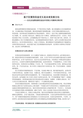 高端访谈                 GAODUAN FANGTAN


◇高端访谈之十一
            基于位置的信息交互是未来发展方向
            ——访北京冠图创新信息技术有限公司董事长韩世明

■ 采编/周运明

  最初冠图理解的位置服务就是做一个手机里的电子地图，能方便地解决人们对地图的需
求，可以随时掏出手机看地图，解决纸质地图不够便携问题。后来中国移动做的基站定位，
很受欢迎，很多网站把手机地图列为手机必装软件，其特点一是在手机上能够很流畅的浏览
电子地图，其二是实现了基站定位，能够显示用户在哪里。虽然基站定位有一点误差，但是
很直观在手机上可以看到，已经能够满足用户的好奇心了。到 07 年底 08 年初，诺基亚、谷
歌也都推出了基于位置服务的应用，如谷歌地图和诺基亚导航等。这些大企业都开始向位置
服务发力，而且位置业务的重点、高度上升得很高，像谷歌根本不是把地图业务当做通常认
识的位置业务来运营，而是直接当成了是谷歌搜索业务的延伸，是谷歌从互联网向手机的扩
展，这达到了某种战略高度。

  位置业务为什么那么难发展

  位置业务的发展困难第一在于完整的产业链太长，  需要的合作伙伴多，运作难度比较大。
第二则是位置业务具有很强的本地化属性。比如，A 用户经常生活在深圳可能比较关心深圳
的某些信息，A 用户也常来北京，也会关心北京的某些信息，但如果是兰州那边的信息就未
必会关心。公众的生活跟周边地域的属性很强，这是位置业务一个很强的特点，区别于其他
的所有业务。位置业务可以理解成三个层次，第一个层次就是纯粹基于位置，提供如定位服
务等；第二个层次是信息，基于位置上可能还有更丰富的信息；第三个层次是服务，直接落
地的服务。
  基于位置的应用做得较好的一个是导航，比如做 PND 的、做车载导航的等，这类应用
只要有位置信息，包括路口信息、交通信息、限行信息就够了，不用考虑更多的信息，只要
保证好这些信息的实效性业务就能使用。第二个就是深度信息，比如某餐厅的优惠信息、特
色信息等，这些就属于基于位置上的更丰富的信息内容。第三个归纳理解成“服务”  ，直接提
供的落地服务，典型的就是现在很多垂直网站的行业服务，如携程。在携程订酒店时，用户
大多会关注酒店的位置，携程给用户提供了一个完整的预定服务。
  因为位置服务的复杂性，使得即便巨大如谷歌这样的企业也很难通吃全线，所以谷歌做
的就是去聚合更丰富的信息而已， 然后提供一个很强大的平台供更多的人上来提供信息内容，
这就是谷歌的思路和发展方向。现在位置业务的发展大多地停留在第一个层次上，尤其是现
在在深圳流行的像小孩的跟踪器、GPS 手表等，实际上还是属于仅仅对具体位置的应用。
  不论是互联网公司、设备公司或运营商，现在还是普遍采取人机对话的方式提供服务，
搜集信息整理好，让用户通过设备、手机或互联网来获得。只是在这样相对简单的交互过程
中，用户对服务的满意度很大程度取决于后台的信息内容。比如信息的组织性、丰富性、及
时性等。而位置业务的本地化属性使得大多位置服务运营商都很难做到  “准确，及时和丰富”
                                          。

  手机和位置是一种天然的关系 位置服务业务有很大的发展空间



           2010 年 2 月                      36
 