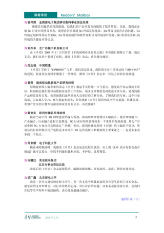 读者来信             Readers’Mailbox

☆杨邦照 金绩嘉电子集团移动数码事业部总经理
     感谢贵刊提供的深度报道，给我们的产品开发方向提供了很多帮助。目前，我们正在
做 3G 行业应用终端开发，期望贵刊多报道 3G 终端发展现状、3G 终端目前存在的问题、3G
终端定制和终端安全策略、 终端的硬件和软件架构以及终端部件设计、 典型业务和 3G
              3G                      3G
终端的关键技术等信息。

☆刘亦菲 北广传媒手机有限公司
  在《卓望》2009 年 11 月刊登的《手机视频业务前景无限》单看题目就吸引了我，通过
文章，我们也从中看到了商机，谢谢《卓望》杂志，希望越办越好。

☆任志强 中国联通
  《卓望》开辟了“OPHONE”专栏，我们受益匪浅。我特别关注中国移动的“OPHONE”
的进展，据说其在商用中遭遇了一些挫折。期望《卓望》杂志多一些这方面的信息报道。

☆曾辉 湖南移动数据部产品研发经理
  每期收到周主编寄来的杂志《卓望》都迫不及待地一口气看完，感觉这个杂志做的非常
好，特别贴近我们做移动数据业务的工作实际，很多文章都很有深度也非常专业，对我们做
产品研发很有启发，也帮助我们这些从业人员更好的了解行业，了解我们的专业。这个行业
很新，大家都在学习，都在摸索和思考，非常感谢《卓望》提供的这个学习渠道、传播渠道，
希望有更多的人物专访报道和业务分析文章。再次感谢！

☆黄秋实 联利传播总经理助理
  随着当前中国 3G 网络建设的深入发展，移动网络带宽得以大幅提升，通信网络融合、
产业融合、行业融合进程日益推进，3G 行业应用明显将迎来一个重要的发展机遇。作为“首
届中国 3G 行业应用高峰论坛”的推广单位，联利传播很期望《卓望》的主编给予指导，毕
竟这些行业的集团用户也将是未来几年 3G 运营商收入和利润的主要来源之一，也是未来竞
争的一个焦点。

☆周来顺 电子科技大学
  横看成岭侧成峰。我感觉《卓望》杂志还是比较开放的。从上期《139 社区有机会也有
挑战》就可以看出，你们不回避问题和矛盾，不护短，值得赞赏。

☆许耀汉 英皇娱乐集团
     北京办事处营运总监
  改版后的《卓望》杂志版面简洁，编辑思路清晰，很有深度、高度。期望再接再厉。

☆武广鑫 北京邮电大学
  我是一名学习通信的在校大学生，有一次无意中从我叔叔的办公室里看到了这本杂志，
被里面的文章所吸引，对行业形势的走向，对行业内的问题，这本杂志报道很专业，是我们
在校学生平时所不能接触的，衷心地祝愿越办越好。

                                       返回目录〈〈
                                           〈〈




        2010 年 2 月                           3
 