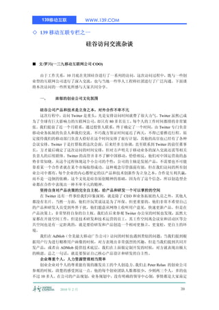 139移动互联             WWW.139.COM

◇ 139 移动互联专栏之一

                       硅谷访问交流杂谈


■ 文/罗川(一三九移动互联网公司 COO)

  由于工作关系，10 月底在美国硅谷进行了一系列的访问，这次访问过程中，既与一些创
业型的互联网公司进行了深入交流，也与当地一些华人工程师社团进行了广泛沟通。下面谨
将本次访问的一些所见所感与大家共同分享。

  一、    浓郁的创业公司文化氛围

   硅谷公司产品和技术是立身之本，对外合作不卑不亢
  这次行程中，访问 Twitter 是重头，光是安排访问时间就费了很大力气。Twitter 虽然已成
为了全球有巨大影响力的互联网公司，      却只有 80 多名员工，每个人的工作时间都排的非常紧
张。我们提前了近一个月联系，通过投资人联系，终于确定了一个时间，由 Twitter 专门负责
移动业务拓展的负责人和我们交流。不巧我方签证时间延迟了两天，不得已要推迟行程。原
定接待我们的移动部门负责人恰好在这个时间安排了旅行计划，其他的高官也已经有了各种
会议安排。Twitter 于是打算取消这次会面，后来经多方协调，直至联系到 Twitter 的前任董事
长，方才最后确定了这次访问的时间安排，但对方声明关于移动业务的深入交流还需等相关
负责人的后续联络。Twitter 的高管并非不了解中国移动，恰恰相反，他们对中国运营商的态
势非常知晓。从这个过程体现这个小公司的个性：公司的主轴是发展产品，不需要也不可能
靠着某一个合作者就在某个市场取得成功。这种观念尽管强弱有别，但在我们访问的所有创
业公司中都有，     每个企业的内心都坚定的以产品和技术创新作为立身之本，         合作是互利共赢，
而不是一边倒的依赖。这个文化是硅谷原创精神的基础，因为有了这个信念，所以创造型企
业都在合作中表现出一种不卑不亢的精神。
   坚持自身对产品决策的完全自主权，给产品和研发一个可以掌控的空间
  在 Twitter 还有一件事给我们印象深刻，就是除了 CEO 和业务拓展的人员之外，其他人
都没有名片。当然一方面，他们开玩笑说这是为了环保。但更重要的，他们非常不希望自己
的产品和研发人员受到外界干扰，他们愿意从网络上收听用户意见，快速更新产品。但是在
产品决策上，非常坚持自身的自主权。我们在后来参观 Twiiter 办公室的时候也发现，虽然大
家都在开放空间工作，但是技术研发和技术运营的员工，其工作空间离会议室和活动区等公
共空间也是有一定距离的，就是要给研发和产品创造一个相对更独立，更宽松，更自主的环
境。
  我们在 AdMob（全美最大移动广告公司）访问的时候也遇到类似的问题，当我们提到根
据用户行为进行精准用户画像的时候，对方表现出非常强烈的兴趣，但是当我们提到共同开
发产品，或者由 ADMob 提供技术底层，我们在上面做定制开发的时候，对方就表现出极大
的顾虑。总之一句话，就是要保证自己核心产品设计和研发的自主性。
   企业尊重个人，人力资源管理相当简单
  创业企业对个人的尊重能有效的激发员工的个人创造力。         我们去 Peter Relan 的创业公司
参观的时候，清楚的感受到这一点。他的每个创业团队人数都很少，少则两三个人，多的也
不过 10 多人。在公司的产品规划，业务规划中，没有明确的领导中心制，事情都是大家商定


          2010 年 2 月                                  39
 