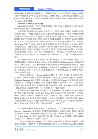 139移动互联              WWW.139.COM

使用 iPhone。不仅这些高科技职业人士，接待我们的旅行社华人导游也使用 IPhone，在旧金
山国际机场的办票大厅的 Ebisu 日本快餐店店员也使用 iPhone，             在斯坦福大学外的 University
Café 用午餐，身边的客人大多都使用 iPhone。就我们的直观感受而言，iPhone 的普及率远高
于 comScore 的统计数据。
    为 iPhone 开发应用成为行业趋势
    iPhone 的市场占有率、平台的开发简易性和良好用户体验，以及越来越壮大的开发者社
区是为 iPhone 开发应用的最大优势。
    给苹果写应用的通常都是小团队，甚至是个人。开发是个痛苦的过程，再高超的程序员
的知识也有限，一个健康互助的开发者社区是开发人员的坚定依靠。苹果在长期发展的过程
中积累了相当多的开发人员，这些开发人员很多是从给 MAC 做开发迁移过来的，相比较
NOKIA 等公司的开发者数量，           苹果平台的开发者有数量级的差别。         苹果对开发人员的理解很
深，对开发人员的支持也很专业。这是从上世纪八十年代苹果 II 推出时就具有的，这些理念
都在 iPhone 开发平台上传承，所以很多并非计算机专业，甚至学艺术和文科的人也可以使用
苹果的编程语言，这样就拓展了创意空间。这个强大的社区不断产生新需求和解决老问题，
使得苹果开发者社区的经验不断增长。               很多个人开发者写应用的驱动力不是赚钱，             而是兴趣，
或者其他的利益。在我们一次与华人工程师的聚餐中，一位叫 Kevin 的工程师就说：                       “开发一
个应用如果让很多人都用了，在 APPStore 里可以排到多少名，以后找工作的时候就很有帮
助” 。
    我们访问的游戏公司 SGN 正在开发一款 F.A.S.T.的游戏，          是一款在 iPhone 上的 3D 飞行
模拟和空战游戏，          其逼真度非常高，   速度也非常快，      可以和专业的 Console Game 相比较。  SGN
的 CEO Jeff 告诉我们，只有 iPhone 的平台可以实现如此逼真和快速反应的用户体验，我们
问是否考虑过移植到其他平台，如 Symbian。Jeff 的顾虑是 Symbian 在北美的市场占有率很
低，而 Symbian 的版本又很多，投入的成本会比较大。另外他对 Symbian 是否能够提供同样
的用户体验也存疑虑。
    一个朋友向我展示了一个 Restaurant Shaker 这样一个小应用，         界面像一个三列的角子机，
用户指定一个城市(Seattle ,San Jose, Chicago)，再指定一个你喜欢的菜系(比如：Italian，
Mediterran, Japanese), 最后是费用（$, $$, $$$）,然后轻轻摇动 iPhone，应用就发出类似拉角
子机的声音，帮你推荐恰当的餐馆。而其盈利模式就藏在这个应用的左下角：一个帮你预定
的按钮。这个应用时免费的，通过后向服务获得商业利益。事实上在 iPhone 的应用中有很大
一批就是服务于后向收费的服务，而不是直接从用户下载中收益的。
    缺乏通讯功能的 iPod Touch 仍销售良好，证明 iPhone 的互联网体验可独立存在访问间
隙中我们问接待的高导游，你为什么用 iPhone 呢？打电话好用吗？高导回答：                        “自从用了
iPhone, 我经常拨错电话。可问题是我并不是总需要电话，但是总需要互联网，查地图定路
线是最常用的，         还有其它很多实用的小功能，         比如天气、 小游戏等等，   这些对我很重要，     iPhone
在这些方面做得实在太好了。             我买了两个 iPhone，  我用一个，我太太用一个，     我的这个被 AT&T
绑定了套餐，她那个是黑市买的，不用绑定运营商，上网就行了”                      。

     在硅谷我们现场体验了两家苹果店，一家在斯坦福大学校门外的 Pala alto ，另一家在
San Jose， Satana Row（汇聚各种时尚名牌的精品购物区） 。在每家店里面，聚集人气最多的
都是 iPhone 和 iPod Touch 的柜台。我们在第一家店停留了 20 分钟，
                                           某店员卖出了 3 只 iPhone
和 2 只 iPod Touch；第二家店，我们停留了 30 分钟，因为是周六，人比较多，某我们跟踪的
店员卖出了 5 只 iPhone 和 6 只 iPod Touch。
     一般在美国从商店买了 iPhone 以后,只开通了打电话功能，其他的应用都很缺乏。要想
使用丰富的服务，要做的第一件事情是把数据线和 PC 联上，到苹果的 iTunes 网站下载最新


            2010 年 2 月                                              41
 
