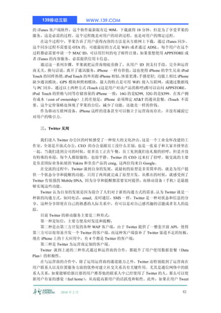139移动互联              WWW.139.COM

的 iTunes 客户端软件，这个软件最新版有近 90M，下载就得 10 分钟，但是为了享受苹果的
服务，这是必需的过程。这个过程既是对用户的培训过程，也是对用户的绑定过程。
    在这个过程中，苹果告诉了用户获得内容的方法是从互联网上下载，通过 iTunes 同步。
这个同步过程不需要是 OTA 的，可能最好的方式是 WiFi 或者通过 ADSL。每个用户在这个
过程都必需要申请一个 MAC ID，可以用任何的电子邮件注册，如果要想使用 APPSTORE 或
者 iTunes 的内容服务，必需提供信用卡信息。
    通过这一系列步骤，苹果就把运营商彻底旁路了，从用户 ID 到支付手段，完全和运营
商无关。换句话说，离开了通讯服务，iPhone 一样有价值，这也使得 iPhone 的孪生兄弟 iPod
Touch 的同样热销。  iPod Touch 的外形跟 iPhone 相似，
                                       体量更薄，
                                           手感更轻; 功能上相比 iPhone
缺少通讯模块、GPS 模块和照相模块，最大的特点是可用 WiFi 接入互联网，或通过数据线
与 PC 同步，通过以上两种方式 iTouch (这是用户对该产品的称呼)都可以访问 APPSTORE。
iPod Touch 的价格与同等存储容量的 iPhone 一致：16G 的是$299, 32G 的是$399。在客户拥
有成本（cost of ownership）上的差别是：iPhone 必须绑定 AT&T 的通讯套餐，iTouch 不需
要。这个定价策略也体现了苹果的自信：减少了功能，还能卖一样的价钱。
    作为移动互联网设备，iPhone 这样的设备甚至可以独立于运营商而存在，并没有减弱它
对用户的吸引力。

   三、Twitter 见闻

     我们进入 Twitter 办公区的时候感受了一种很大的文化冲击。   这是一个工业仓库改建的工
作室，全部是开放式办公，CEO 的办公桌跟员工没什么差别，也是一张桌子和大家并排坐在
一起。当我们进到公司的时候，很多员工正在午餐，员工见到我们也礼貌的招呼，但是并没
有特殊的奉迎，每个人都很愉快，也很平静。Twitter 的 CEO 过来打了招呼。做交流的主要
是负责国际业务拓展的 Yukira 和负责产品的 craig, 这两位均来自 Google。
     在交流的过程中，Twitter 谈到自身的发展，说最初的原型是非常简单的，就是为用户提
供一个状态分享和提醒的功能，只用了两周就完成了原型开发。从推出的时候，就感受到了
Twitter 有很强的 Mobile DNA, 因为分享和提醒都需要实时提供，而移动设备（手机）是最能
够实现这些功能。
     Twitter 认为自身的发展是因为迎合了人们对于新的沟通方式的需求。       认为 Twitter 就是一
种新的沟通方式，如同电话，email, 及时通信，SMS 一样，Twitter 是一种对状态和信息的分
享。这种分享即使在自己的熟悉的人际关系中，有可以是对自己感兴趣的话题或者名人的追
踪。
     目前 Twitter 的移动服务主要是三种形式：
     第一种是短信，主要方便及时发送和提醒；
     第二种是由第三方开发的各种 WAP 客户端，由于 Twitter 提供了一整套开放 API，使得
第三方可以很容易开发一个 Twitter 的客户端，      而这种客户端弥补了 Twitter 渠道不足的短板。
现在 iPhone 上的十大应用中，有 4 个都是 Twitter 的客户端；
     第三种是 Twitter 为运营商定制的客户端。
     Twitter 谈到上述的三种形式通过和运营商的合作，都提升了用户使用数据套餐（Data
Plan）的积极性。
     在与运营商的合作中，除了运用运营商的通道能力之外，Twitter 还特别提到了运营商在
用户联系人以及位置服务方面的优势对建立社交关系具有关键作用。尤其是通信网络中的联
系人关系，如果能够给新注册的用户推荐他的联系人中已经使用了 Twitter 的人，那么可以使
新用户有家的感觉（feel home）      ，从而提高新用户的活跃度和粘性。此外，如果在用户 Tweet


           2010 年 2 月                                     42
 