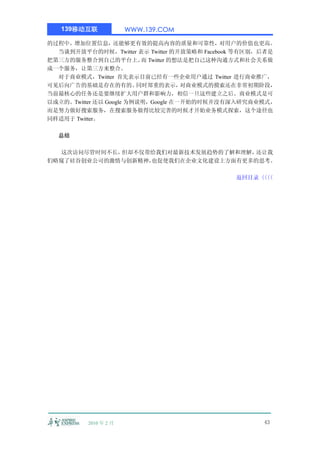 139移动互联             WWW.139.COM

的过程中，增加位置信息，还能够更有效的提高内容的质量和可靠性，对用户的价值也更高。
  当谈到开放平台的时候，Twitter 表示 Twitter 的开放策略和 Facebook 等有区别，后者是
把第三方的服务整合到自己的平台上。 Twitter 的想法是把自己这种沟通方式和社会关系做
                          而
成一个服务，让第三方来整合。
  对于商业模式，Twitter 首先表示目前已经有一些企业用户通过 Twitter 进行商业推广，
可见后向广告的基础是存在的有的。         同时郑重的表示，    对商业模式的摸索还在非常初期阶段，
当前最核心的任务还是要继续扩大用户群和影响力，相信一旦这些建立之后。商业模式是可
以成立的。Twitter 还以 Google 为例说明，Google 在一开始的时候并没有深入研究商业模式，
而是努力做好搜索服务，在搜索服务做得比较完善的时候才开始业务模式探索，这个途径也
同样适用于 Twitter。

  总结

  这次访问尽管时间不长，但却不仅带给我们对最新技术发展趋势的了解和理解，还让我
们略窥了硅谷创业公司的激情与创新精神，也促使我们在企业文化建设上方面有更多的思考。

                                              返回目录〈〈
                                                  〈〈




          2010 年 2 月                                 43
 