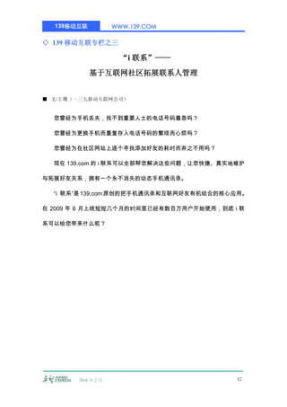 139移动互联           WWW.139.COM

◇ 139 移动互联专栏之三

                      “i 联系”——
            基于互联网社区拓展联系人管理


■ 文/王珊（一三九移动互联网公司）


  您曾经为手机丢失，找不到重要人士的电话号码着急吗？

  您曾经为更换手机而重复存入电话号码的繁琐而心烦吗？

  您曾经为在社区网站上逐个寻找添加好友的耗时而弃之不用吗？

  现在 139.com 的 i 联系可以全部帮您解决这些问题，让您快捷、真实地维护

与拓展好友关系，拥有一个永不消失的动态手机通讯录。

  “i 联系”是 139.com 原创的把手机通讯录和互联网好友有机结合的核心应用。

在 2009 年 6 月上线短短几个月的时间里已经有数百万用户开始使用，到底 i 联

系可以给您带来什么呢？




       2010 年 2 月                       47
 