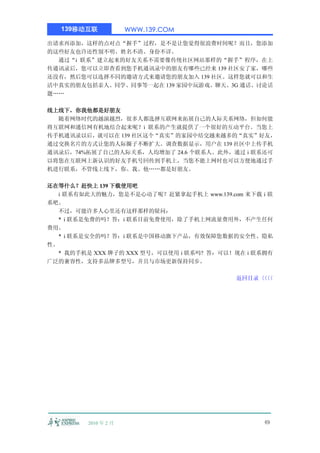 139移动互联            WWW.139.COM

出请求再添加，这样的点对点“握手”过程，是不是让您觉得很浪费时间呢？而且，您添加
的这些好友也许还性别不明、姓名不清、身份不详。
  通过“i 联系”建立起来的好友关系不需要像传统社区网站那样的“握手”程序，在上
传通讯录后，您可以立即查看到您手机通讯录中的朋友有哪些已经来 139 社区安了家，哪些
还没有，然后您可以选择不同的邀请方式来邀请您的朋友加入 139 社区。这样您就可以和生
活中真实的朋友包括亲人、同学、同事等一起在 139 家园中玩游戏、聊天、3G 通话、讨论话
题……

线上线下，你我他都是好朋友
  随着网络时代的越演越烈，很多人都选择互联网来拓展自己的人际关系网络，但如何能
将互联网和通信网有机地结合起来呢？i 联系的产生就提供了一个很好的互动平台。当您上
传手机通讯录以后，就可以在 139 社区这个“真实”的家园中结交越来越多的“真实”好友，
通过交换名片的方式让您的人际圈子不断扩大。调查数据显示，用户在 139 社区中上传手机
通讯录后，74%拓展了自己的人际关系，人均增加了 24.6 个联系人。此外，通过 i 联系还可
以将您在互联网上新认识的好友手机号回传到手机上，当您不能上网时也可以方便地通过手
机进行联系，不管线上线下，你、我、他……都是好朋友。

还在等什么？赶快上 139 下载使用吧
   i 联系有如此大的魅力，您是不是心动了呢？赶紧拿起手机上 www.139.com 来下载 i 联
系吧。
   不过，可能许多人心里还有这样那样的疑问：
   * i 联系是免费的吗？答：i 联系目前免费使用，除了手机上网流量费用外，不产生任何
费用。
   * i 联系是安全的吗？答：i 联系是中国移动旗下产品，有效保障您数据的安全性、隐私
性。
   * 我的手机是 XXX 牌子的 XXX 型号，可以使用 i 联系吗? 答：可以！现在 i 联系拥有
广泛的兼容性，支持多品牌多型号，并且与市场更新保持同步。

                                           返回目录〈〈
                                               〈〈




         2010 年 2 月                              49
 