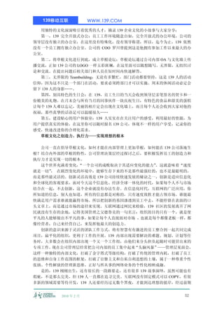 139移动互联            WWW.139.COM

  用独特的文化深深吸引着优秀的人才，摘录 139 企业文化的小故事与大家分享：
  第一，139 完全开放式办公：员工工作环境随意自如，完全开放式的办公环境，公司的
领导层没有独立的办公室，在这里没有特殊化，没有领导称谓，所以，迄今为止，139 依然
没有一个员工拥有独立办公室。公司的 COO 罗川曾提到这是他拥有参加工作以来最大的办
公室。
  第二，将草根文化进行到底，成立草根论坛：草根论坛通过公司内部 OA 与文化墙上传
播交流，正如 139 公司的 LOGO 一样五彩斑斓，在这里面可以随想随写。无界限，无组织讨
论和交流。在提出问题后相关部门和人员在短时间内快速解答。
  第三，无界限的 Teambuilding：无论有多繁忙，部门活动都要坚持，这是 139 人的活动
信仰，因为这不只是一个部门在活动，要求必须跨部门才可以实施。周末的休闲活动必定会
留下 139 人的身影……。
  第四，别具特色的生日会：在 139，员工生日的当天会收到领导层亲笔签名的贺卡和一
份精美的礼物。在月末会与所有当月的同事伙伴一块庆祝生日，有特色的食品和甜美的蛋糕
让每个 139 人难以忘记，美丽的相片定会出现在文化墙上，而且每个人还会收到大家对他的
祝福，那些真挚的话语足可以温暖很久……
  第五，建设贴心的用户体验室：139 人实实在在关注用户的感受，利用最好的资源，为
用户提供真实的体验，在这里你可以随时报名 139 公司，体现不一样的用户享受，记录你的
感受，快速改进你的合理化需求。
  草根文化之创造力、执行力——实现理想的根本

  公司一直在倡导草根文化，如何才能在内部管理上更加草根，如何能在 139 公司落地生
根？结合内外部的草根的特性，公司管理决策层经过探讨之后，要积极发挥员工的创造力和
执行力才是实现一切的根本。
  这个世界充满着变化，  “一个公司的成败取决于其适应变化的能力”  。这就意味着“速度
就是一切” 在剧烈变化的环境中，能够生存下来的不是那些最强壮的，也不是最聪明的，
     ，
而是那些最灵活的。创新灵活高效是 139 公司持续快速发展的秘诀之一，创新是适应信息化
和全球化的客观要求，面对今天这个信息化、经济全球一体化的时代，如果每个人不与市场
结合在一起，不去创新，这个企业就没有办法生存。在信息化时代，互联网的广泛应用，你
所知道的信息，别人也知道，所有的信息都是对称的，只有速度致胜才能占领市场。谁能最
快满足用户需求谁就能赢得市场。所以把创新的基因渗透到员工中去，不能停留在表面的口
头文章上，而是通过市场的途径来实现。互联网通过网民来检验，139 社区的发展离开了网
民就没有生存的余地，记得美国管理之父德鲁克的一句名言：组织的目的只有一个，就是使
平凡的人能够做出不平凡的事，如果让每个人直接面对市场 ，也就是每个都像老板一样，都
像经营者，自己来经营自己，来发挥他最大的创造力。
  创新的意识来源于灵活的团队工作方式，将有智慧有有激进的员工整合到一起共同完成
项目，扁平化的组织，更利于工作的开展。139 内部出现需要解决的难题、规划、计划等任
务时，大多数会在组织内部出现一个又一个工作组，由他们来分头担负起随时可能冒出来的
专项工作。现在公司管理层经常把公司内部的员工集中起来“头脑风暴”——管理层见面会，
这样一种独特的内部文化，打破了金字塔式等级结构，打破了传统的管理内耗，打破了员工
的思维和自身工作范围的框架，打破了官僚主义和自私自利思想的土壤，属于一种尊重个性
张扬、个性解放的管理新思维，正好与所从事的网络业务的个性化相映成趣。
  是的，139 刚刚出生，还有很长的一段路要走，还有很多 139 故事演绎，虽然可能也有
瑕疵，不是那么完美，但 139 人一直都在追寻完美。互联网没有固定模式可以 COPY，有很
多新的领域需要等待开发，139 人还要经历过无数个黑夜，才能到达理想的彼岸，经过前期


         2010 年 2 月                             52
 