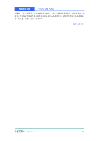 139移动互联            WWW.139.COM

的锤炼，139 人都像草一样具有顽强的生命力，无论什么样的艰难条件下，都有能生存，能
成长。所以构建有旺盛生命力的草根文化是 139 人追求的目标，139 要将草根文化坚持到底，
在 139 落地、生根、发芽、结果……。

                                      返回目录〈〈
                                          〈〈




        2010 年 2 月                         53
 