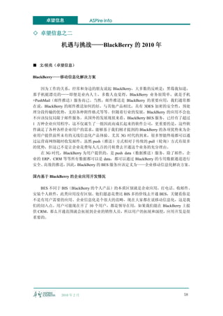 卓望信息               ASPire info

◇ 卓望信息之二

          机遇与挑战——BlackBerry 的 2010 年


■ 文/侯亮（卓望信息）

BlackBerry——移动信息化解决方案

    因为工作的关系，经常和身边的朋友说起 BlackBerry，大多数的反映是：黑莓我知道，
那手机挺漂亮的……即便是业内人士，多数人也觉得，BlackBerry 业务很简单，就是手机
+PushMail（邮件推送）服务而已。当然，邮件推送是 BlackBerry 的重要应用，我们通常都
在说，BlackBerry 的邮件推送如何的好，与其他产品相比，具有 3DES 加密的安全性，预处
理分段传输的优势，支持各种附件格式等等。但随着行业的发展，BlackBerry 的应用不会也
不应该仅仅局限于邮件服务。从国外的发展现状来看，BlackBerry BES 服务，已经有了超过
1 万种企业应用程序，这不仅诞生了一批因此而成长起来的软件公司，更重要的是，这些软
件满足了各种各样企业用户的需求，能够基于我们刚才提到的 BlackBerry 的各项优势来为企
业用户提供前所未有的无线信息化产品体验。尤其 3G 时代的到来，很多智能终端都可以通
过运营商网络随时收发邮件，虽然 push（推送）方式相对于传统的 pull（轮询）方式有很多
的优势，但这已不是让企业花费每人几百的月租费去开通这个业务的充分理由。
    在 3G 时代，BlackBerry 为用户提供的，是 push data（数据推送）服务，除了邮件，企
业的 ERP、CRM 等等所有数据都可以是 data，都可以通过 BlackBerry 的专用数据通道进行
安全、  高效的推送，    因此， BlackBerry 的 BES 服务应该定义为——企业移动信息化解决方案。

国内基于 BlackBerry 的企业应用开发情况

   BES 不同于 BIS（BlackBerry 的个人产品）的本质区别就是企业应用，打电话、收邮件、
安装个人软件，此类应用没有区别。他们愿意花费比 BIS 多的价钱去开通 BES，关键看你是
不是有用户需要的应用。企业信息化是个很大的范畴，现在大家都在说移动信息化，这是我
们的切入点。用户可能现在开了 10 个用户，都是领导在用，如果我们能在 BlackBerry 上提
供 CRM，那么开通范围就会拓展到企业的销售人员，所以用户的拓展和深挖，应用开发是很
重要的。




          2010 年 2 月                                  58
 