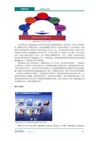 卓望信息                ASPire info




    目前国内基于 BlackBerry 的应用开发还处在很初级的阶段，原因很多，如用户认知度不
高，RIM 没有给予足够的支持，没有成规模的开发商介入这块市场等等。但毫无疑问，将来
BES 业务的发展将主要取决于企业应用的丰富与否，这一点从现在就可以看到。我们在今年
开始重点发展基于 BlackBerry 的应用开发，目前已经做了几个案例，比如 3M，中化石油等
项目，基本上都在部署完了之后，用户有增加开通数的需求。另外一个情况，就是很多国内
企业现在根本就不是 BlackBerry 用户，跟我们谈，如果我们能够将他们需要的应用迁移到
BlackBerry 上，他们就会因此开通业务。
    我们通过在这个方向的投入，能够达到以下几个目的：1.拓宽应用的种类：一方面通过
自己的努力，开发适于中国企业的产品，另外摸索着通过引进的手段，直接将成熟应用引进。
只要应用程序丰富了，企业将有更充足的理由，因为我们能够满足企业除邮件外的如 CRM、
BI、ERP 等等的需求而拓展 BlackBerry 用户数；2.掌握核心技术：通过开发项目培养和锻炼
一支移动自己的精英开发团队，在将来的竞争环境中，他们的经验将会成为重要力量； 3.
促使尽快形成产业规模：通过我们的努力，为其他开发商趟出一条行得通的盈利之路，使开
发商们能够在应用开发市场上实现盈利并能够持久发展，这样才能真正让基于 BlackBerry 的
应用遍地开花，市场才能繁荣起来。

BIS 与 BES




   RIM 的产品主要是 BIS（BlackBerry Internet Solution）和 BES（BlackBerry Enterprise


            2010 年 2 月                                                 59
 