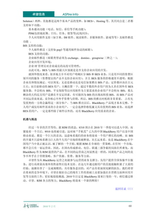 卓望信息               ASPire info

Solution）两种，其他都是这两个基本产品的变种，如 BES+、Hosting 等。其共同点是二者都
支持如下功能：
     基本通讯功能（电话、短信、彩信等手机功能）      ；
     PIM(包括地址簿、日历、任务、便签等)无线同步；
     个人应用软件支持（如字典、IM 软件、阅读软件、多媒体软件、游戏等等）及邮件推送
功能 。
BIS 支持的功能：
     个人邮件推送（支持如 pop3 等通用邮件协议的邮箱）    ；
     BES 支持的功能：
     企业邮件推送（邮箱类型必须为 exchange、domino、groupwise 三种之一）；
     企业应用开发环境；
     企业 IT 管理员对企业成员的高度可管理性；
     由此可见，BES 与 BIS 的最大区别就是是否支持企业应用的开发。
     就国外情况来看，  很多地方并不对用户明确区分 BIS 和 BES 业务，     只是用不同的资费区
别不同的服务（资费便宜的产品不支持企业应用）        ，并且 BES 服务的价格通常不透明，根据
企业具体情况确定。可以预见，无论是移动还是电信如果推出 BIS 产品，定价都应该在百元
左右，而目前移动的 BES 用户，大概估算一下，超过半数的外企用户因为大多在国外有 BES
服务器，不会转向 BIS。平安保险等以应用软件为主要需求的企业用户不会转向 BIS，那么
剩余的大约近万用户是潜在不安定因素，有可能因为 BIS 的出现而转投 BIS。而 BIS 产品对
不同运营商来说，竞争核心不外乎资费与营销，所以，BIS 的推出时机将非常重要， 占有先
发优势的一方将会赢得这一部分客户。当 BIS 推出以后，BlackBerry 产品线才基本完整，个
人用户或仅有邮件需求的小企业用户，一定会选择价格低廉又具有优势的 BIS 业务，而选择
BES 的用户，一定是那些除了邮件以外的，还有 BlackBerry 应用需求的企业。

机遇与挑战

    经过一年多的苦苦等待，据 RIM 的消息，8310 预计在 2010 年一季度可以进入中国，而
紧接着一个月后，8910 也将被引进，这对闹“手机荒”已久的中国 BlackBerry 用户以及中国
移动来说，都是一个巨大的喜讯，这意味着我们的业务将迎来一个用户增长的高峰。而 BIS
的开通不只意味着潜力巨大的个人用户市场即将被释放，从长远来看，也是 BlackBerry 在中
国用户当中真正被认识，        被了解的一个开始。根据 RIM 在全球的一贯策略，在任何一个市场，
都不会只有一家运营商。因此，在国内形成移动、电信、联通三强争霸的局面在所难免，而
BlackBerry 作为 RIM 提供的产品，在不同的运营商之间显然是一样的，同质化产品之间的竞
争不外乎在于营销策略、客户资源、资费、服务等方面。
    卓望作为从 BlackBerry 运营之初就参与运营的业务支撑方，为用户提供全国客服平台服
务，进行高质量高效率的售前售后技术支持。在这几年通过跟用户的直接接触积累了大量的
经验，逐渐培养了一支成规模的，具有服务意识的，对产品有着深刻见解的队伍。我们希望
在将来的竞争环境下，卓望在做好自己的现有工作的基础上还要加强在在营销方面和应用开
发等方面的工作，更好地迎接挑战。2010 年注定是 BlackBerry 迎来巨变的一年，相信通过移
动、卓望、RIM 各方的努力，BlackBerry 将迎来一个新的辉煌！

                                              返回目录〈〈
                                                  〈〈




          2010 年 2 月                                 60
 