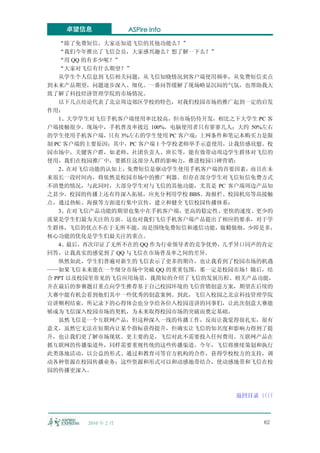 卓望信息              ASPire info

   “除了免费短信，大家还知道飞信的其他功能么？”
   “我们今年推出了飞信会员，大家感兴趣么？想了解一下么？”
   “用 QQ 的有多少呢？”
   “大家对飞信有什么期望？”
   从学生个人信息到飞信相关问题，从飞信知晓情况到客户端使用频率，从免费短信卖点
到未来产品期望，问题逐步深入、细化。一番问答缓解了现场略显沉闷的气氛，也帮助我大
致了解了科技经济管理学院的市场情况。
   以下几点结论代表了北京周边郊区学校的特色，对我们校园市场的推广起到一定的启发
作用：
   1、大学学生对飞信手机客户端使用率比较高，但市场仍待开发，相比之下大学生 PC 客
户端接触很少。现场中，手机普及率接近 100%，电脑使用者只有寥寥几人；大约 50%左右
的学生使用手机客户端，只有 3%左右的学生使用 PC 客户端；上网条件和笔记本购买力是限
制 PC 客户端的主要原因；其中，PC 客户端 1 个学校老师举手示意使用，让我倍感欣慰。校
园市场中，关键客户群，如老师、社团负责人、班长等，能有效带动周边学生群体对飞信的
使用，我们在校园推广中，要抓住这部分人群的影响力，推进校园口碑营销；
   2、在对飞信功能的认知上，免费短信是驱动学生使用手机客户端的首要因素，而且在未
来很长一段时间内，将依然是校园市场中的推广利器。但存在部分学生对飞信短信免费方式
不清楚的情况，与此同时，大部分学生对与飞信的其他功能，尤其是 PC 客户端周边产品知
之甚少。校园的传播上还有待深入拓展，应充分利用学校 BBS、海报栏、校园机房等高接触
点，通过热帖、海报等方面进行集中宣传，建立和健全飞信校园传播体系；
   3、在对飞信产品功能的期望也集中在手机客户端，更高的稳定性、更快的速度、更少的
流量是学生们最为关注的方面。这也对我们飞信手机客户端产品提出了相应的要求，对于学
生群体，飞信的优点不在于无所不能，而是围绕免费短信和通信功能，做精做细，少即是多，
核心功能的优化是学生们最关注的重点。
   4、最后，再次印证了无所不在的 QQ 作为行业领导者的竞争优势，几乎异口同声的肯定
回答，让我真实的感觉到了 QQ 与飞信在市场普及率之间的差异。
   纵然如此，学生们普遍对新生的飞信表示了更多的期许，也让我看到了校园市场的机遇
——如果飞信未来能在一个细分市场中突破 QQ 的重重包围，那一定是校园市场！随后，结
合 PPT 以及校园里常见的飞信应用场景，我简短的介绍了飞信的发展历程、相关产品功能，
并在最后的参赛题目重点向学生推荐基于自己校园环境的飞信营销创意方案，期望在后续的
大赛中能有机会看到他们其中一些优秀的创意案例。到此，飞信入校园之北京科技管理学院
宣讲顺利结束，所记录下的心得体会也分享给各位入校园巡讲的同事们，让此次创意大赛能
够成为飞信深入校园市场的契机，为未来取得校园市场的突破而奠定基础。
   虽然飞信是一个互联网产品，但这种深入一线的传播工作，反而让我觉得很扎实，很有
意义，虽然它无法在短期内让某个指标获得提升，但确实让飞信的知名度和影响力得到了提
升，也让我们更了解市场现状。更主要的是，飞信对此不需要投入任何费用。互联网产品在
抓互联网的传播渠道外，同样需要重视传统的这些传播渠道。今年，飞信将继续策划和执行
此类落地活动，以公益的形式、通过和教育司等官方机构的合作，获得学校校方的支持，调
动各种资源在校园传播业务；这些资源和形式可以和动感地带结合，使动感地带和飞信在校
园的传播更深入。



                                      返回目录〈〈
                                          〈〈



        2010 年 2 月                         62
 