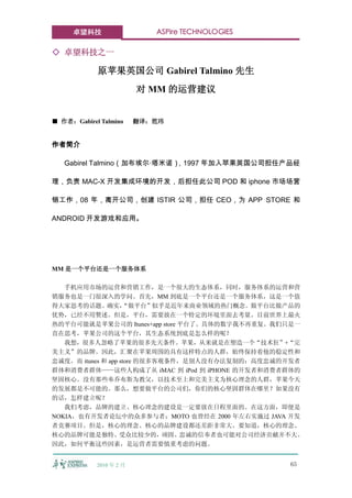 卓望科技                   ASPire TECHNOLOGIES

◇ 卓望科技之一

            原苹果英国公司 Gabirel Talmino 先生
                         对 MM 的运营建议


■ 作者：Gabirel Talmino     翻译：笵玮


作者简介

   Gabirel Talmino（加布埃尔·塔米诺），1997 年加入苹果英国公司担任产品经

理，负责 MAC-X 开发集成环境的开发，后担任此公司 POD 和 iphone 市场场营

销工作，08 年，离开公司，创建 ISTIR 公司，担任 CEO，为 APP STORE 和

ANDROID 开发游戏和应用。




MM 是一个平台还是一个服务体系

   手机应用市场的运营和营销工作，是一个很大的生态体系，同时，服务体系的运营和营
销服务也是一门很深入的学问。首先，MM 到底是一个平台还是一个服务体系，这是一个值
得大家思考的话题。确实，        “做平台”似乎是近年来商业领域的热门概念。做平台比做产品的
优势，已经不用赘述。但是，平台，需要放在一个特定的环境里面去考量。目前世界上最火
热的平台可能就是苹果公司的 Itunes+app store 平台了。具体的数字我不再重复。我们只是一
直在思考，苹果公司的这个平台，其生态系统到底是怎么样的呢？
   我想，很多人忽略了苹果的很多先天条件。苹果，从来就是在塑造一个“技术狂”+“完
美主义”的品牌。因此，汇聚在苹果周围的具有这样特点的人群，始终保持着他的稳定性和
忠诚度。而 itunes 和 app store 的很多客观条件，是别人没有办法复制的：高度忠诚的开发者
群体和消费者群体——这些人构成了从 iMAC 到 iPod 到 iPHONE 的开发者和消费者群体的
坚固核心。没有那些奉乔布斯为教父，以技术至上和完美主义为核心理念的人群，苹果今天
的发展都是不可能的。那么，想要做平台的公司们，你们的核心坚固群体在哪里？如果没有
的话，怎样建立呢？
   我们考虑，品牌的建立、核心理念的建设是一定要放在日程里面的。在这方面，即便是
NOKIA，也有开发者论坛中的众多参与者；MOTO 也曾经在 2000 年左右实施过 JAVA 开发
者竞赛项目。但是，核心的理念、核心的品牌建设都还差距非常大。要知道，核心的理念、
核心的品牌可能是独特、受众比较少的，顽固、忠诚的信奉者也可能对公司经济贡献并不大。
因此，如何平衡这些因素，是运营者需要慎重考虑的问题。


            2010 年 2 月                            65
 