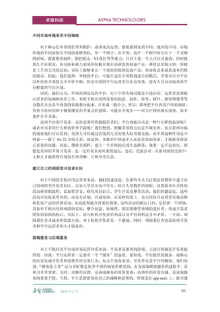 卓望科技             ASPire TECHNOLOGIES


不同市场环境采用不同策略

  对于核心信奉者的管理和维护，或者成为运营，要根据国家的不同、地区的不同、市场
环境的不同而做出不同的策略变化。举一个例子，在中国，也许一个程序师专注于一个灵感
的时候，需要图形制作、颜色配比、VI 设计等等能力，往往不是一个人可以具备的。同时找
到几个好朋友，充分弥补能力素质的短板并做出高质量的创意产品，难度是比较大的，即便
是上升到公司的层面，实际上能够拿出一个面面俱优的创意产品，相对收益来说其成本仍然
比较高。因此，我们觉得，单纯的平台，可能不是在中国特别适合的模式。苹果可以对平台
以外的很多事情完全不管不顾，但是中国的平台运营者往往会发现，没有人会自动地填补平
台框架的空白区域。
  因此，我们认为，单纯的理论化的平台，对于中国市场可能是不适应的。运营者需要做
出更多的协调和组织工作，来把手机应用所需要的创意、制作、软件、硬件、图形图像等等
分散在社会各个角落的资源整合起来，并形成一股合力。所以，那种把平台的用户体验做好，
等着手机应用和下载量爆发的苹果式的思维，可能并不现实——因为中国的现实说明，很多
条件并不具备。
  说到平台的开发者，也即是那些资源提供者们，平台到底应该是一种什么样的态度呢？
或者应该采用什么样的管理手段呢？我们想到，照搬美国的方法是不现实的。从互联网市场
的现状我们可以看到，美国人可以通过在线的方式实现人际有效交流，而中国这种作用还不
明显——除了 16~22 岁的人群。很显然，多数的中国成年人还是需要面对面，才能够获得真
正有效的沟通。因此，像欧美那样，建立一个单纯的在线生态群落，效果一定不会很好。即
便是美国的苹果开发者，也一定有很多面对面的论坛、会议、交流活动。从面对面的交流中，
人和人才能获得有效的互相理解、互相分享信息。

建立自己的顽固型开发者社区

  对于中国的手机应用运营者来说，我们的建议是，在那些不太关注利益的群体中建立自
己的顽固型开发者社区，比如大学甚至高中学生，结合人受教育的流程，设置很多社会性的
活动和营销流程，比如奖学金、研究项目自主、学生开发竞赛等活动。我们的建议是，这些
活动不仅仅是单次的，而是有计划、有延续的，在某种程度上，也可以结合运营者其他品牌
和其他产品的营销活动，从而获得融合营销的效果。这些活动的核心目的，是培养一个团体，
具备对手机应用的顽固的爱好，整合创意、软硬件、图形图像等领域的爱好者，形成开发者
团体的稳固的核心。实际上，这与机构开发者的利益以及平台的利益并不矛盾。一方面，顽
固爱好者从成本和创意方面，对于机构开发者是一个激励，同时，顽固爱好者也是机构开发
者和平台运营者的人才储备库。

前端服务与后端服务

   对于手机应用平台或者说运营体系来说，开发者是服务的前端，大部分资源是开发者提
供的。因此，平台运营者一定要有一个“服务”的态度。要知道，平台提供的服务，最核心
的还是促成开发者和消费者的交易行为，从这个角度来说，开发者也是平台的顾客。我们知
道，
 “顾客是上帝”这句话好像是很多中国的商家所推崇的。在为前端顾客服务的过程中，亲
和力非常重要。及时、清晰的反馈，是前端服务的重要要素；高频率的有效沟通，是前端服
务的重要手段。当然，平台是需要保持自己的战略和意图的。即便是在 app store 上，能否通


        2010 年 2 月                           66
 