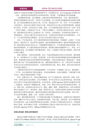 卓望科技              ASPire TECHNOLOGIES

过验证并上线也是争议极大且饱受诟病的环节。但是我们认为，这正是 app store 具有魅力的
一方面。大胆的对应用的质量作出好和坏的评价，很考验一个前端服务运营者的胆魄。
  与前端服务相对的，是后端服务，也就是面向消费者顾客的这一方面。我们需要明白，
美国的互联网服务非常完善，不管是个人还是机构，对于商业机会的敏感度和直觉都非常敏
锐，这与美国过剩的资本支持有关系。在中国，情况就完全不一样。任何一个平台在积攒人
气的过程中，如何动员互联网上的社会力量、组织这些社会力量去对消费者做营销，难度就
要大得多。在美国，会有很多出于兴趣、爱好、出于风险投资没地方花的人来“义务”的为
一个新平台服务，只要你这个平台有一个吸引人的概念——因为综合成本要小很多。而在中
国，我们恐怕运营者要自己去做很多工作。但是有一点需要指出，任何现有的互联网平台，
类似的模式，与你自己都不是完全的竞争关系。中国的运营者需要学会共同把饼做大，并弄
出一个大家高兴的利益分配模式，而不是大家在现存市场内刀兵相见。
  其次，平台的运营者，对于互联网营销体系中现存的资源、营销流程一定要有一个良好
的研究。现存的平台、网站等等生态群落，他们的资源优势在哪里？他们的营销流程是怎样
的？他们的核心利益诉求是什么？当你能够研究透彻之后，并有效的借用他们的资源，参与
他们的营销流程，扩大他们的利益诉求的时候，你的核心服务也就随即扩大了。所以，对于
后端服务来说，首先要服务于那些服务商们。其次，才是服务于那些真正的顾客，你的手机
应用的下载者。
  需要了解的是，手机应用的消费，是由一些意见领袖或者应用达人来带动的。我们观察
到，有一些消费者由于个人爱好、职业需要，会对手机应用这种消费抱有很高的兴趣和消费
欲望。消费过程不仅仅为这些消费者带来消费满足，同时还是他们成为“游戏玩家”“游戏    ，
测评分析专家”甚至是游戏营销分析专家。就像电影需要影评人一样，手机应用平台也需要
具有社会公信力的民间评论家存在。而这些消费者的寻找、组织、服务，就应该是手机应用
平台的核心服务之一。
  当我们把手机应用平台分拆成前端顾客、平台运营者、后端顾客三段之后，我们想到，
一个平台，还应该提供适当的信息服务。不论是前端顾客，还是后端顾客，当他们被平台吸
引以后，他们经常做的是哪些工作呢？
  首先，是搜寻的工作。手机应用服务体系，会产生大量的信息，诸如分类、评级、评价、
介绍，这些信息往往是分散的、语义不明确的。而平台必须自己去运营这些信息，把它变成
对自己的平台有意义的信息流转体系。从目前来看，美国的 app store 的很多信息服务是由第
三方提供的，比如很多下载数据分析、评级、介绍，都是分布在众多的苹果爱好者网站、论
坛、博客上面。其表现形式也具有文字、图标、截图、视频、多媒体等形式；而其互联网传
播方式也涵盖了门户、垂直网站、SNS、博客等等方式。美国的互联网生态体系可以比较快
速的形成互动效率比较高的、覆盖多种表现形式和传播形式的自适应生态系统，而在中国，
平台运营者的激发、激励、引导、支持的工作要多得多。
  最后，我们想简单的评价一下中国移动的 MM 平台的战略意义。从我们目前了解到的信
息看，MM 平台具有几个特点：比较强调手机浏览、手机下载、手机付费，这与中国移动的
特点是吻合的；web 互联网营销体系还未见端倪，这可能与中国移动的历史有关；手机流量
倾向于免费，而应用倾向于付费；应用价格倾向于移动公司和开发者共同主导；支持的手机
款式要比 App store 多得多，OPhone 的战略意义还未凸显。

更新运营思路 营销过程伴随始终

  我们还不清晰中国移动对于 MM 平台的中期战略，特别是与通信运营市场战略、手机平
台战略尤其是 OPhone 战略的结合是怎样的一种考虑。单纯从苹果的角度来看，iphone 和 App


         2010 年 2 月                              67
 