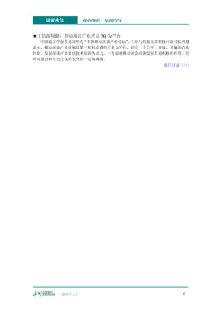 读者来信             Readers’Mailbox


★工信部周健：移动阅读产业应以 3G 为平台
  中国通信学会在北京举办“中国移动阅读产业论坛” 工业与信息化部科技司副司长周健
                        。
表示，移动阅读产业能够以第三代移动通信技术为平台，建立一个公平、开放、共赢的合作
体制。发展阅读产业要以技术创新为动力。一方面对推动社会经济发展有着积极的作用，同
时可能会对社会文化的安全有一定的挑战。
                                  返回目录〈〈
                                       〈〈




       2010 年 2 月                      6
 