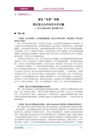 卓望科技                ASPire TECHNOLOGIES

◇ 卓望科技之三

                       避免“免费”怪圈
                 锁定重点合作伙伴合作共赢
                  ——访 GAMELOFT 总经理叶立江

■ 采编/王鑫

   《卓望》：作为全球第一大手机游戏提供商，您认为中国与国外（发达国家）的行业状
况有什么差异？
   叶：差异还是客观存在的。首先是用户层面的。发达国家的手机游戏用户相对成熟，这
主要是由社会发展程度决定的。这些国家的游戏产业水平较高、游戏资讯丰富、游戏评测机
制健全，而且玩家的口味多样化，这就造成游戏的类型丰富多样，而且每个类型的游戏都有
大量的受众。还有一个重要的差异就是，发达国家基本上没有手机网游。因为没有盗版问题
的困扰， 单机游戏足以支撑整个产业的收入需求。所以市面上几乎找不到真正意义上的网游，
最多也就是一些有高分上传功能的游戏。
   其次是从业者的差异。首先，由于国外没有 SP 的概念，所有游戏提供商都是和运营商
直接合作。另外，运营商基本上只提供计费通道及一部分可控渠道的推广（如定制机终端内
置），其余的工作均由游戏发行商来做。也许有人会问，如果这样，岂不是大乱了吗？这里有
一个重要的环节需要提一下，就是运营商的管理机制：基本上发达国家运营商只会选择有限
的几个大游戏发行商签约合作。对运营商来讲，这样会大大降低管理和运营成本。同时，由
于只面对几个发行商，因此可以对发行商的商业行为进行高效监管。一旦发现违规，立即处
罚甚至终止合作。对于众多小型开发商，运营商会指定一个发行商统一代理。对于签约发行
商来说，由于没有蜂拥式的竞争，游戏的上线流程短、平、快，很及时地迎合了市场的需求，
而且没有了中间环节的利益分成，收益也是可观的。这些收益可以立即被投入到新游戏的研
发中去，形成了良性循环。同时，由于违规的成本（代价）巨大，因此罕有违规现象出现。

  《卓望》：您认为手机游戏发展潜力会如何？
  叶：目前手机游戏由于受到终端性能及网络状况的制约，短期内不具备爆发性增长的现
实性。但是，随着 3G 的推广，随着人们不断升级换代自己的手机，在未来 3-5 年手机游戏
会有一个长足的发展。国际上，iphone 就是一个很好的例子。iphone 的性能堪比 PSP，能为
手游玩家带来强烈的游戏体验。这也难怪 iphone 是全球最好的也是唯一一个成功的手机+游
戏机的案例。

  《卓望》：您认为中国移动应用商场，会给 GAMELOFT 这样的公司带来怎样的变化？
  叶：我们非常高兴看到中国移动开通了移动应用商场，这是对国外成功手游运营经验的
一次成功移植，也是对像我们这样的大型手游开发商的重大扶植举措。由于能和移动应用商
场直接合作，我们避开了无谓的中间环节，获得了更高的利润率，也获得了法国总部的高度
重视。我相信我们未来将会加大对中国市场的投资力度，将会把国际上最新、最前沿的游戏
产品更快地送到中国用户的手中，让中国用户也能同步享受国际上当前最流行的游戏，而不
必去盗版网站下载英文版或者过时的游戏了。能在移动应用商场受益，我们也将进一步在市
场宣传推广上投资，大力宣传我们的新游戏以及移动应用商场，相信我们将会有一个共赢的


          2010 年 2 月                            72
 