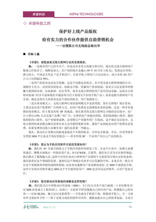卓望科技                   ASPire TECHNOLOGIES

◇ 卓望科技之四

                       保护好上线产品版权
          给有实力的合作伙伴提供自助营销机会
                       ——访搜狐公司无线副总杨向华

■ 采编/王鑫

  《卓望》 ：请您谈谈无线互联网行业的发展现状。
  杨：一是现有用户已经不少了，但是还有非常大的潜力和空间。现在的无线互联网用户
数量已经很多了，规模也很大，信产部的统计是截止 09 年 10 月有 1.92 亿；发展也非常快，
潜力很大，中国总共有近 7 亿手机用户，目前手机上网用户占比还很小，而日本的 3G 用户
占人口比例超过 99%。
  二是用户的需求还没充分挖掘，这是个问题也是机会。在中国无线互联网领域的公司，
规模有大有小，内容雷同的很多，创新还不够，挖掘用户需求较弱，很多公司还是简单的照
搬互联网的内容，比如新闻、社区等等。很多无线互联网的用户没有用过电脑，这部分人的
相对低端 （但并不意味他们不愿意每月付 5 块钱买个好的手机产品） 需求也跟互联网用户有
                                   ，
差别，满足这部分人的需求也是个很好的机会，用户基础很大。
  三是在商业模式上，无线互联网行业的盈利模式不是很理想。靠什么挣钱？现在看来，
主要还是向用户收费和广告两种方式。向用户收费是无线增值业务的范畴，这是一种非常成
熟的商业模式，但主要是传统 SP 的地盘，现在新兴的无线互联网公司做的还比较少。而广
告主要以 CPA 方式无线产品推广的广告，它挣的是产业链内的钱，你的钱到我口袋里，我的
钱到你的口袋里。而产业链要成熟，必须吸引产业链外的广告投放，这个现在还比较少。无
线互联网的商业模式确实需要从业人员冷静的观察分析，我的产品到底是向用户收费还是免
费，如果免费的话收入从哪里来？我们还需要一些耐心。
  现在，移动在江苏推出的游戏基地是个不错的机会，另外包含游戏、音乐、应用等诸多
分类的 MM 平台也是个很好的机会——给非传统 SP 一个向用户卖自己产品的机会。

  《卓望》：您认为手机应用软件目前的发展如何？
  杨：我们从 05 年就开始致力于手机应用软件的研发工作。在这个行业中，初期大家都
很迷茫，慢慢才涌现出一些较好的产品，如 UCWEB、百阅等。我们从百灵鸟音乐软件做起，
然后推出了搜狗输入法， 这两个应用在业内口碑和用户反馈两个方面看均呈现出良好的态势，
我比较看好这个领域的发展。我相信这个领域还有很多可以发掘的空间，未来会有一批公司
在这个领域获得理想的成绩和利润。  比如来电通抓用户需求抓的很好， MM 中成绩也不错。
                                 在
这些丰富的应用软件通过 MM 这个平台提供给用户，MM 也会因为这些软件，让用户更加关
注。

   《卓望》：您对移动应用商场的理解是怎样的呢？
   杨：我们很关注中国移动应用商场（MM） ，专门从公司各个部门抽调二十多位精英,针
对 MM 业务成立了新的部门。该部门一方面着手研发搜狐自己的应用产品，将搜狐自己的内
容——比如 BLOG、输入法以及新闻等——开发成为手机客户端，移植到手机上；另一方面
对外寻找伙伴合作——除了直接寻找好的软件应用外，搜狐也提出自己的优秀创意，寻求合


          2010 年 2 月                             74
 