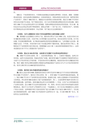 卓望科技              ASPire TECHNOLOGIES

作。
  MM 是一个很重要的项目，中国移动也把她定位成移动梦网的二次创业。搜狐一直紧跟
移动的发展，此时也依然会紧跟移动二次创业的机会，和移动保持良好的关系，提供优秀的
产品给用户。借助于 MM 的壮大，搜狐也可以获得很大的商业回报。我认为 MM 平台的应
用形式比其他平台来说，用户体验会更好。对于以往传统的移动增值业务存在的问题，我们
相信 MM 平台在运营的过程中会尽量规避，使移动增值业务得到良性的发展；作为 SP，我
们也会在过去的运营过程中吸取教训，避免走弯路——用户是上帝，不要伤害用户，如果我
们不吸纳总结过往的经验教训，再走弯路，用户就会义无反顾的离开。

   《卓望》：为什么搜狐的在 MM 中首先选择带给大家的是输入法呢？
   杨：搜狗输入法是搜狐公司拳头产品，我们拿出拳头产品在 MM 上线，也是以实际行动
对 MM 做出的最大支持。目前手机上自带的输入法品质不高，基本是美国公司在做，打字没
问题，但是做到精准很难。而 70%的电脑网民使用的是搜狗输入法。与传统输入法比较，搜
狗输入法是一个革新，有很多新生词汇可以通过网络下载到本地。我们也希望在手机上，能
够把这个产品的优势全部呈现出来，把搜狗输入法在 PC 上成功的经验移植到手机上。总的
来说就是在各个平台上把最好的产品给用户。

  《卓望》：您认为 MM 的开放，会给贵司乃至整个行业带来怎样的变化？
  杨：MM 平台有两大优势：第一，良好的收费渠道；第二，方便的下载通道。这两点非
常重要，这样可以促进发展，构建良性的产业链。我们希望 MM 平台能够给手机软件研发公
司或个人开发者带来公平的回报。开发好的应用可以赚到钱，做更好的应用可以赚到更多的
钱。现在 MM 的营运策略是能够让像我们这种愿意做好产品的公司与个人开发者看到希望
的，很多人都在努力为 MM 提供更好的作品。

  《卓望》 ：能否给 MM 些建设性意见和建议？
  杨：我自己也在使用 MM。 我感觉业内的公司和开发者对 MM 这个平台的反应都很积极。
作为 MM 平台的用户，我有以下四点希望：第一，希望 MM 平台加快终端拓展的速度；第
二，现在 MM 平台对于产品的转发还没有控制，复制很方便；而防止盗版能让开发商获得更
大的利益，所以希望 MM 加强对上线产品的版权保护；第三，以前的梦网 WAP 业务和百宝
箱有刷榜问题，怎样预防，需要 MM 的运营人员仔细斟酌——毕竟，让用户认可和体验好的
产品排在前面，是让 MM 平台良性发展的重要一环；第四，给有实力的合作伙伴提供自助营
销的机会。现在个人开发者与手机软件公司在一个起跑线上，对于在其它领域拥有自己的用
户的公司来讲，这种规则不利于其原有的用户进入到 MM 平台中成为 MM 的用户，可以说
是有效资源的浪费。或许 MM 可以考虑如何与这样的公司一起，合力把 MM 推广壮大，更
好的为大家获得回报。
                                      返回目录〈〈
                                          〈〈




        2010 年 2 月                         75
 