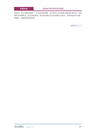 卓望科技              ASPire TECHNOLOGIES

得探讨，而且由移动来做，广告会很容易来做。这个模式之前 IT168 也和我们探讨过，如果
我们有这种模式，也会受到欢迎。所以防盗版可以有很多模式可探讨，重要的是对其不能一
味喊打，要懂得利用和对策。



                                           返回目录〈〈
                                               〈〈




        2010 年 2 月                             80
 
