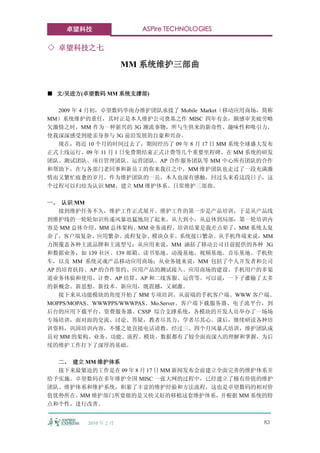 卓望科技                ASPire TECHNOLOGIES

◇ 卓望科技之七

                      MM 系统维护三部曲


■ 文/吴进方(卓望数码 MM 系统支撑部)

  2009 年 4 月初，卓望数码华南办维护团队承接了 Mobile Market（移动应用商场，简称
MM）系统维护的重任，其时正是本人维护公司奠基之作 MISC 四年有余，颇感审美疲劳略
欠激情之时，MM 作为一种新兴的 3G 潮流事物，所与生俱来的新奇性、趣味性和吸引力，
使我深深感受到能亲身参与 3G 前沿发展的自豪和兴奋。
  现在，将近 10 个月的时间过去了，期间经历了 09 年 8 月 17 日 MM 系统全球盛大发布
正式上线运行、09 年 11 月 1 日免费期结束正式计费等几个重要里程碑。在 MM 系统的研发
团队、测试团队、项目管理团队、运营团队、AP 合作服务团队等 MM 中心所有团队的合作
和帮助下，在与各部门老同事和新员工的你来我往之中，MM 维护团队也走过了一段充满激
情而又繁忙疲惫的岁月。作为维护团队的一员，本人也深有感触，回过头来看这段日子，这
个过程可以归结为认识 MM、建立 MM 维护体系、日常维护三部曲。

一、 认识 MM
   接到维护任务不久，维护工作正式展开。维护工作的第一步是产品培训，于是从产品线
到维护线的一轮轮知识传递风暴迅猛地刮了起来。从大到小，从总体到局部，第一轮培训内
容是 MM 总体介绍、MM 总体架构、MM 业务流程。培训结果是我差点晕了，MM 系统太复
杂了，客户端复杂、应用繁杂、流程复杂、模块众多、系统接口繁杂。从手机终端来说，MM
力图覆盖各种主流品牌和主流型号；从应用来说，MM 涵括了移动公司目前提供的各种 3G
和数据业务，如 139 社区、139 邮箱、读书基地、动漫基地、视频基地、音乐基地、手机快
车，以及 MM 系统灵魂产品移动应用商场；从业务链来说，MM 包括了个人开发者和公司
AP 的培育扶持、AP 的合作签约、应用产品的测试接入、应用商场的建设、手机用户的多渠
道业务体验和使用、计费、AP 结算、AP 和二线客服、运营等。可以说，一下子灌输了太多
的新概念、新思想、新技术、新应用，既震撼，又刺激。
   接下来从功能模块的角度开始了 MM 专项培训。从前端的手机客户端、WWW 客户端、
MOPPS/MOPAS、WWWPPS/WWWPAS、Mo.Server、客户端下载服务器、电子流平台，到
后台的应用下载平台、资费服务器、CSSP 综合支撑系统，各模块的开发人员举办了一场场
专场培训，面对面的交流、讨论、答疑，教者尽其力，学者尽其心。课后，继续研读各种培
训资料，巩固培训内容，不懂之处直接电话请教。经过三、四个月风暴式培训，维护团队成
员对 MM 的架构、业务、功能、流程、模块、数据都有了较全面而深入的理解和掌握，为后
续的维护工作打下了深厚的基础。

  二、 建立 MM 维护体系
  接下来最紧迫的工作是在 09 年 8 月 17 日 MM 新闻发布会前建立全面完善的维护体系并
给予实施。卓望数码在多年维护全国 MISC 一张大网的过程中，已经建立了极有价值的维护
团队、维护体系和维护系统，积累了丰富的维护经验和方法流程，这也是卓望数码的相对价
值优势所在。MM 维护部门所要做的是又快又好的移植这套维护体系，并根据 MM 系统的特
点和个性，进行改善。


         2010 年 2 月                              83
 