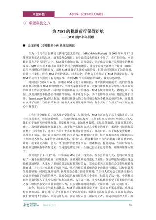 卓望科技                 ASPire TECHNOLOGIES

◇ 卓望科技之八

                 为 MM 的稳健前行保驾护航
                       ——MM 维护半年回顾

■ 文/王祥璧（卓望数码 MM 系统支撑部）

   作为一个具有开创移动互联时代意义的平台，MM(Mobile Market) 自 2009 年 8 月 17 日
隆重宣布正式上线以来，就备受万众瞩目。如今已经过去将近 5 个月了，在广东移动、卓望
数码等各方的共同努力下，MM 服务愈加完善，运行稳定，已经成为无数开发者创业的梦想
家园。MM 应用的不断丰富带来的是用户的快速增长，目前平均每天新增用户超过 10000，
总用户规模已经突破百万。虽然 MM 还处于发展的初级阶段，但是已经展现出了勃勃商机，
前景一片美好。作为 MM 的维护团队，过去几个月的努力工作保证了 MM 的稳定运行，为
MM 的运营工作提供了有力的支撑，看到 MM 今天所取得的成就，我们倍感欣慰。
   时间回到 2009 年 6 月，那时候 MM 还处于内测阶段，维护团队刚刚成立，我们的任务
就是要尽快接过 MM 系统的维护。当时大家都非常兴奋，为我们能够参加卓望近几年来最大
的项目工作而感到高兴，同时也知道面临着巨大的挑战。MM 系统非常庞大，架构复杂，再
加上涉及到我们不熟悉的终端软件领域，维护难度不小。为了能够尽快从项目组接过维护任
务，Team Leader(TL)因人制宜，根据以往各人的工作经验分配各个模块的维护任务，并且及
时安排了培训。当培训结束后，随着大家对系统逐渐理解，每个人对于今后工作的开展也就
心中有数了。

   工作任务分配好后，进入维护交接阶段，与此同时，MM 也正在为正式上线准备着。这
个阶段需求多，功能变更频繁，工作流程还没规范起来，工作繁忙而又显得有些杂乱。白天，
我们忙于处理各种业务问题、提交作业申请、添加现网数据、提取运营数据、准备部署工作，
晚上，我们就要做现网部署工作。由于每个人都负责好几个模块的维护，那两个月每周都需
要熬上三四个晚上，连续工作几十个小时都是家常便饭了。那段时间，由于版本变更频繁，
系统并不稳定，来自公司监控室 724 的电话每天都要响好多次。每当拖着疲惫的身躯躺在床
上刚刚进入梦乡，724 的电话就响起来，接过电话，饱含歉意的声音告诉你有问题需要处理。
这时，起来还是再躺一会儿，经过短暂的思想斗争后，艰难爬起，打开电脑，在短时间内头
脑要从迷糊状态中清醒过来。当问题处理完毕后，头脑已经由于过度兴奋，很难再继续入眠
了。
   很快就到了 8 月 17 号，中国移动 MM 正式上线发布。发布会的前几天，我们对系统进
行了一遍全面细致的检查，排除隐患，并且对故障处理进行了演练，保证即使有问题出现也
能够迅速解决，大家对于系统的稳定运行都很有信心。发布会那天大家聚在会议室里观看现
场直播，并且打开电脑和手机客户端，从不间断的对系统的各个功能进行测试，以便问题发
生时能够第一时间发现并处理。     新闻发布会进行得非常顺利，  当主持人宣布会议圆满结束时，
会议室里响起了热烈的掌声。虽然会议只有短短的两三个小时，但是为了这一刻，中国移动
和卓望数码投入了多少人的汗水和心血啊。为了这一刻，多少人默默的承受了着无数的不眠
之夜，默默的承受着来自家庭的压力，只为能够跟时间赛跑，克服困难，早日完成任务。
   如今，经过几十个版本部署后，MM 的功能逐渐稳定下来，需求也不那么频繁，系统运
行也愈加稳定，我们对自己的工作提出了更高的要求，那就是提高服务质量。提高服务质量，
我们要做到 5 个面向：面向运营人员、面向开发人员、面向开发者、面向移动管理人员、面


          2010 年 2 月                                   85
 