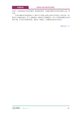 卓望科技              ASPire TECHNOLOGIES

向用户，给他们提供个性化的服务，提高服务质量，为 MM 的整体良好运转贡献自己的一份
力量。
  卓望为 MM 项目的建设投入了 300 多个人资源，虽然大家来自不同部门，但是目标一致：
都是为了 MM 的成功！今天，MM 犹如一艘航母正在稳健航行，各个工作团队就像是它身边
的护卫舰，作为其中的维护团队，我们将一如既往，为 MM 的美好明天而努力！



                                           返回目录〈〈
                                               〈〈




        2010 年 2 月                             86
 