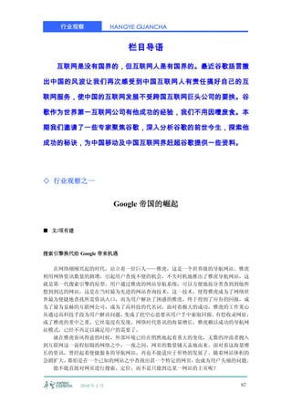 行业观察               HANGYE GUANCHA


                           栏目导语

   互联网是没有国界的，但互联网人是有国界的。最近谷歌扬言撤

出中国的风波让我们再次感受到中国互联网人有责任搞好自己的互

联网服务，使中国的互联网发展不受跨国互联网巨头公司的要挟。谷

歌作为世界第一互联网公司有他成功的经验，我们不用因噎废食。本

期我们邀请了一些专家聚焦谷歌，深入分析谷歌的前世今生，探索他

成功的秘诀，为中国移动及中国互联网界赶超谷歌提供一些资料。




◇ 行业观察之一


                       Google 帝国的崛起


■ 文/项有建



搜索引擎换代给 Google 带来机遇

  在网络刚刚兴起的时代，站立着一位巨人——雅虎，这是一个世界级的导航网站。雅虎
利用网络资讯数量的剧增，引起用户查找不便的机会，不失时机地推出了雅虎导航网站，这
就是第一代搜索引擎的原型。用户通过雅虎的网站导航系统，可以方便地按分类查到到他所
想到到达的网站，这是在当时最为先进的网站查询技术，这一技术，使得雅虎成为了网络世
界最为便捷地查找所需资讯入口，而为用户解决了困惑的雅虎，终于得到了应有的回报，成
为了最为显赫的互联网公司，成为了高科技的代名词。面对着极大的成功，雅虎的工作重心
从通过高科技手段为用户解决问题，变成了挖空心思要从用户手中索取回报。有偿收录网址，
成了雅虎的重中之重，它丝毫没有发现，网络时代资讯的海量增长，雅虎赖以成功的导航网
站模式，已经不再足以满足用户的需要了。
  就在雅虎春风得意的时候，外部环境已经在悄然地起着重大的变化，无数的冲浪者拥入
到互联网这一前程似锦的网络之中，一夜之间，网页的数量铺天盖地而来。面对着这海量增
长的资讯，曾经起着便捷服务的导航网站，再也不能适应于形势的发展了。随着网站体积的
急剧扩大，那怕是在一个已知的网站之中查找出甚一个特定的网页，也成为用户头痛的问题。
  能不能直接对网页进行搜索、定位，而不是只能到达某一网站的主页呢？


          2010 年 2 月                    87
 