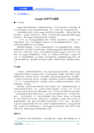 行业观察               HANGYE GUANCHA

◇ 行业观察之二

                       Google 布局平台战略
■ 文/项有建

  Google 在搜索引擎领域和广告领域所取得的成功，为今后的发展奠定了良好的基础。胸
怀大志的 Google 并不满足于眼前所取得的成就，“更上一层楼”成为了 Google 的座右铭。
  在网络领域里武装到了牙齿的 Google 帝国凭借其四大基础武器——新型的开放性手机
操作系统——Android 手机软件平台、浏览器、作为看家本领的 Google 搜索引擎和 Google
拼音输入法，使得 Google 在网络领域里的竞争中优势凛然。
  一山不容二虎，挡在 Google 称霸路上的第一只栏路虎，就是号称 IT 之王的微软。在 IT
界流传着这样一句话：    “不要去做微软正在做的事，也不要去做微软想要做的事”     ，这句话，
足能证明强大的微软在对手心目中的地位。
  微软靠操作系统起家，主宰着个人电脑的桌面世界，真正支撑起微软帝国的，是微软的
视窗操作系统、 浏览器与办公软件 Office。
           IE           这就使得 Google 想要在微软的传统势力范围有
所作为不是一件简单的事。差异化，这位蓝契斯特前辈的教诲在 Google 身上起了作用。迈向
网络，成了 Google 的终极战略目标，所有的一切，将围绕这个终极目标展开。Google 目的
只有一个，就是要称霸网络。为了实现这一伟大的战略目标，远谋深算的 Google 开始了它那
气势宏伟的战略布局：通过战略平台来实施平台战略，试图将它的根部，深深地插入网络之
中。

平台战略

  长尾理论，是网络经济的精华所在，要让长尾理论充分地发挥它的威力，最好的办法就
是通过利用某些网联平台来实施长尾理论。长尾理论的前提，是规模，唯有在数量上达到足
够规模的时候，长尾理论才能生效。这里的规模，指的是交易双方都必须达到一定的规模。
一方面是产品本身在品种上要达到一定的规模，这样消费者才会到这里去寻找他们所需要的
产品；另一个是消费者数量要达到一定的规模，这样对产品的销售才有实际的意义。两者之
间相辅相成，互相促进。
  物美价廉，是消费者对他们所购买的产品的主要前提，因此，构成规模的成本要低，是
实现长尾理论的基本要求。平台，正好具备了实现上述功能的一个好去处。首先，平台可以
对人气进行有效的汇聚而无需付出额外的成本。    其次， 平台可以对它可销售的产品进行承载。
一个没有承载能力的系统不能称之为平台，这是平台的基本属性所决定的。平台的两个基本
属性，一个是它的辐射性，另一个就是它的承载性。比如门户网站，如新浪，由于没有承载
性，所以不能将它作为平台使用，虽然它具备了一定的辐射性。而 QQ，则由于它同时具有
承载性和辐射性，因此，QQ 可以作为腾讯公司业务扩展的一个平台。事实上，通过 QQ 平
台进行推广的 QQ 农场风糜了整个中国，  这就是平台辐射原理的威力所在。 Google 的发展
                                      而
战略，正是建立在平台战略的基础之上，他以 Google 的平台作为依托，通过不同的平台对网
络进行扩张，这就是 Google 总体发展战略的主基调。

战略平台

  在网络世界中有四个最基础的软件，它们是操作系统、浏览器、搜索引擎和输入法。浏


          2010 年 2 月                             91
 