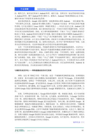 行业观察               HANGYE GUANCHA

拉，随其之后，索尼也宣布加入 Android 阵营。就在日前，美国又有三家运营商同时宣布加
入 Android 阵营，整个 Android 阵营日渐壮大。据统计，Android 手机机型数量已达 12 款，
遍布全球 26 个国家的 32 家移动运营商。
   面对着此情此景，Google CEO 施密特一面抚摸着他心爱的 Android，一面自豪地声称：
“所有条件已经具备，Android 将呈爆炸式增长。     ”Android 可以说是一种平淡无奇的手机操
作系统，它只是无数基于 Linux 内核的一种操作系统之一，本身并无过人之处。Android 之所
以如此地受到手机企业的热捧，最主要的原因是它是一个切实可用的手机操作系统，本身并
不存在重大的系统性缺陷，因此，对于那些渴望能够拥有一个属于“自己”的操作系统的手
机业巨子来说，     Android 的问世无疑是雪中送碳，他们只需通过对初具规模的 Android 进行二
次开发，就能够使自己拥有一个属于“自己”的手机操作系统。这样一来，就可以从根本上
摆脱受制于人的局面。由于是自己的操作系统，因此业主可以随心所欲地对其进行改造，以
更好地配合其总体战略的实施。如：按照自身的定位，给予用户某些特殊的用户体验，又或
者从竞争的角度出发，可以轻易地实现与对手的差异化或同质化战略。
   还有一个非常重要的因素就是，手机操作系统作为手机终端最基础的软件，可以作为一
个极具价值的战略平台进行使用，通过这个有最强的承载能力的操作系统平台，可以很方便
地对所有的其他应用加以推广。例如：在操作系统上预装一个应用软件，如某一品牌的浏览
器，则可以是推广该浏览器的最佳方式。由于几乎每个厂商都渴望得到这样的推广能力来实
现产品的增值，因此，谋求一个属于“自己”的推广平台也就理所当然了。就是在这样的背
景下，各大手机巨子们纷纷在不知不觉中加入了 Android 阵营之中，并且将其作为自己的拳
头产品加以推广。由于已经拥有众多大腕级支持者的支持，从长远的角度来看，Android 显
然有着光明的前途，并由此迈向成功与辉煌之路。

与微软形成差异化——网络超越桌面的时代到来

   网络，这是 IT 领域之中的一个新大陆，也是一个被微软所忽略的处女地。从网络通向
IT，无疑是一条可以避免与强大的微软正面决战的捷径。初出茅卢的 Google，在发展初期所
选择的迂徊战略，显然是一个明智的选择。小敌之坚，大敌之擒，孙子在两千年前就得出的
结论影响着聪明的 Google。更为重要的是，  Google 已经看到了网络应用将会超越桌面应用的
这一未来的结局，跑马圈地，成了 Google 的重中之重，过多地与微软在桌面上进行纠缠，只
会影响 Google 快速占据网络制高点的速度。Google 那敏锐的目光，迅速地为自己找准了方
向。
   结果，在网络这块处女地上，Google 犹如洪水猛兽一般，到处抢占地盘，对于先来的弱
者痛下杀手，好似砍瓜切菜一般，当者立毙，无人能敌。而局势的发展，与 Google 当时所估
计的一样，据统计数据表明，网络应用的比重已经超过了对桌面的应用。现在，当微软发现
情况不妙，想要在网络领域对 Google 进行追赶的时候，为时已晚，强大的网络 Google，就
像铜墙铁壁一般地挡在微软前进的路上，微软每前进一步，都要付出重大的代价。当微软想
要进入网络制高点之一的搜索引擎时，突然发现，技术力量强大、市场占有率绝对领先、资
金无比雄厚的 Google 搜索，已经牢牢地把握了搜索领域的绝对制空权。无奈之下，微软只好
花费巨资， 通过收购雅虎来缩短与 Google 在搜索领域的差距。    在微软支付了巨额的买路钱之
后，仍然只能跟在 Google 的屁股后面向前奋力追赶，何时能望 Google 搜索的项背，则没人
能够说得清楚了。在短短几年的时间里，Google 从无到有，从不见经传，到无处不在，所有
这些都充分地说明了 Google 在布局上的成功。
                                           返回目录〈〈
                                                〈〈



          2010 年 2 月                                  93
 