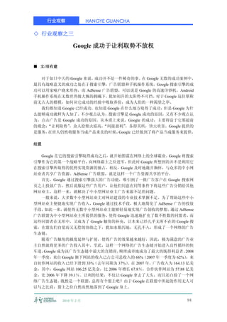 行业观察               HANGYE GUANCHA

◇ 行业观察之三

                Google 成功于让利取势不放权


■ 文/项有建

  对于如日中天的 Google 来说，成功并不是一件稀奇的事。 Google 无数的成功案例中，
                                        在
最具有战略意义的成功之处在于搜索引擎，广告联盟和手机操作系统。Google 搜索引擎的成
功可以用家喻户晓来形容，而 AdSense 广告联盟，可以说是 Google 的高速印钞机，Android
手机操作系统在无数世界级大腕的拥戴下，     犹如初升的太阳势不可挡。       对于 Google 这位堪称
前无古人的楷模，如何从它成功的经验中吸取养份，成为人们的一种渴望之举。
  我们都知道 Google 已经成功，也知道 Google 在什么地方取得了成功，但是 Google 为什
么能够成功就鲜为人知了。不少观点认为，搜索引擎是 Google 成功的原因，又有不少观点认
为，点击广告是 Google 成功的原因。从本质上来说，Google 的成功，主要得益于它那超前
的观念：
   “让利取势”  ，众人拾柴火焰高，  “间接盈利”     ，各得其所，皆大欢喜。Google 提供的
是服务，在世人仍然将服务当成产品来卖的时候，        Google 已经做到了将产品当成服务来提供。

结盟

  Google 在它的搜索引擎取得成功之后，就开始图谋在网络上的全球霸业。Google 将搜索
引擎作为它的第一个战略平台，        向网络霸主之位进军，    但此时 Google 所想到的并不是利用它
在搜索引擎所取得的优势实现资源的独占，相反，Google 及时地敞开胸怀，与众多的中小网
站业者共享广告资源。AdSense 广告联盟，就是这样一个广告资源共享的平台。
  首先，Google 通过搜索引擎强大的广告功能，吸引到了一批广告客户在 Google 搜索网
页之上投放广告，然后说服这些广告用户，让他们同意在同等条件下将这些广告分销给其他
网站业主，这样一来，就解决了中小型网站业主广告来源不足的问题。
  一般来说，大多数中小型网站业主对网站建设的专业技术掌握不足。为了帮助这些中小
型网站业主便捷地实现广告收入，Google 通过技术手段，极大地简化了 AdSense 广告的投放
手段，如此一来，    就使得无数中小型网站业主能够轻易地实现广告创收的梦想。            通过 AdSense
广告联盟为中小型网站业主所提供的服务，         使得 Google 迅速地扩充了数不胜数的同盟者，        而
这些同盟者在无形中，又成为了 Google 触角的补充，让本来已经几乎无所不在的 Google 搜
索，在盟友们自觉而又无偿的协助之下，犹如水银泻地，无孔不入，形成了一个网络的广告
生态链。
  随着广告触角的极度延伸与扩展，使得广告的效果越来越好，因此，极为满意的广告业
主自然就将更多的广告投入其中。至此，这样一个网络的广告生态链开始进入良性循环的快
车道，Google 成为该广告生态链中最大的直销商，       顺理成章地成为了最大的既得利益者。         2008
年一季度，来自 Google 旗下网站的收入已占公司总收入的 66%（2007 年一季度为 62%）         ，来
自伙伴网站的收入已经下滑到 33%（去年同期为 37%）        。在 2007 年，广告收入为 164.13 亿美
金，其中：Google 网站 106.25 亿美金，比 2006 年增长 67.8％，合作伙伴网站为 57.88 亿美
金，比 2006 年下降 39.1％。让利的结果，不仅让 Google 拿去了大头，而且还白捡了一个网
络广告生态链。    既然是一个联盟，    总得有个盟主吧？由于 Google 在联盟中所起的作用无人可
以与之比肩，盟主之位自然而然地落到了 Google 身上。


           2010 年 2 月                                       94
 