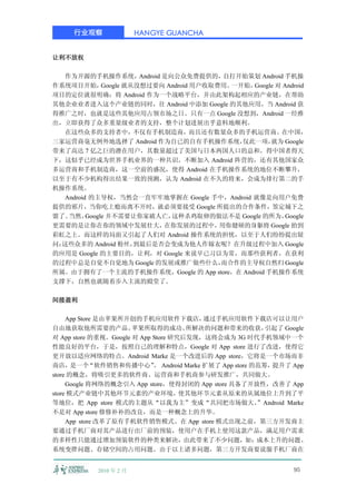 行业观察                HANGYE GUANCHA


让利不放权

   作为开源的手机操作系统，         Android 是向公众免费提供的， 自打开始策划 Android 手机操
作系统项目开始，      Google 就从没想过要向 Android 用户收取费用。一开始， Google 对 Android
项目的定位就很明确：将 Android 作为一个战略平台，并由此架构起相应的产业链，在帮助
其他企业业者进入这个产业链的同时，往 Android 中添加 Google 的其他应用，当 Android 获
得推广之时，也就是这些其他应用占领市场之日。只有一点 Google 没想到，Android 一经推
出，立即获得了众多重量级业者的支持，整个计划进展出乎意料地顺利。
   在这些众多的支持者中，不仅有手机制造商，而且还有数量众多的手机运营商。在中国，
三家运营商毫无例外地选择了 Android 作为自已的自有手机操作系统，          仅此一项，   就为 Google
带来了高达 7 亿之巨的潜在用户，其数量超过了美国与日本两国人口的总和。得中国者得天
下，这似乎已经成为世界手机业界的一种共识。不断加入 Android 阵营的，还有其他国家众
多运营商和手机制造商，这一空前的盛况，使得 Android 在手机操作系统的地位不断攀升，
以至于有不少机构得出结果一致的预测，认为 Android 在不久的将来，会成为排行第二的手
机操作系统。
  Android 的主导权，当然会一直牢牢地掌握在 Google 手中，Android 就像是向用户免费
提供的邪片，当你吃上瘾而离不开时，就必须要接受 Google 所提出的合作条件，签定城下之
盟了。 当然，  Google 并不需要让你家破人亡，       这种杀鸡取卵的做法不是 Google 的所为，  Google
更需要的是让你在你的领域中发展壮大，              在你发展的过程中， 用你健硕的身躯将 Google 抬到
彩虹之上。而这样的局面又引起了人们对 Android 操作系统的担忧，以至于人们纷纷提出疑
问：这些众多的 Android 粉丝，    到最后是否会变成为他人作嫁衣呢？在升级过程中加入 Google
的应用是 Google 的主要目的，让利，对 Google 来说早已习以为常，而那些获利者，在获利
的过程中总是自觉不自觉地为 Google 的发展或推广做些什么，          而合作的主导权自然归 Google
所属。由于拥有了一个主流的手机操作系统，Google 的 App store，在 Android 手机操作系统
支撑下，自然也就随着步入主流的殿堂了。

间接盈利

     App Store 是由苹果所开创的手机应用软件下载店，        通过手机应用软件下载店可以让用户
自由地获取他所需要的产品。          苹果所取得的成功、      所解决的问题和带来的收获，     引起了 Google
对 App store 的重视。Google 对 App Store 研究后发现，这将会成为 3G 时代手机领域中一个
性能良好的平台，于是，按照自己的理解和特点，Google 对 App store 进行了改进，使得它
更开放以适应网络的特点。Android Marke 是一个改进后的 App store，它将是一个市场而非
商店，    是一个   “软件销售和传播中心” Android Marke 扩展了 App store 的范筹，
                             。                           提升了 App
store 的概念，将吸引更多的软件商、运营商和手机商参与研发推广，共同做大。
     Google 将网络的概念引入 App store，使得封闭的 App store 具备了开放性，改善了 App
store 模式产业链中其他环节元素的产业环境，             使其他环节元素从原来的从属地位上升到了平
等地位，把 App store 模式的主题从“以我为主”变成“共同把市场做大。               ”Android Marke
不是对 App store 修修补补的改良，而是一种概念上的升华。
     App store 改革了原有手机软件销售模式。在 App store 模式出现之前，第三方开发商主
要通过手机厂商对其产品进行出厂前的预装，使用户在手机上使用这款产品，满足用户需求
的多样性只能通过增加预装软件的种类来解决，由此带来了不少问题，如：成本上升的问题、
系统变胖问题、存储空间的占用问题。由于以上诸多问题，第三方开发商要说服手机厂商在


            2010 年 2 月                                          95
 