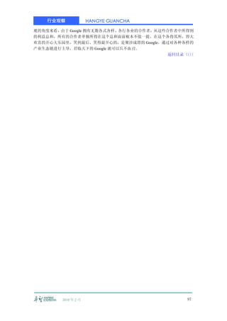 行业观察              HANGYE GUANCHA

观的角度来看，由于 Google 拥有无数各式各样、各行各业的合作者，从这些合作者中所得到
的利益总和，所有的合作者单独所得在这个总和面前根本不值一提。在这个各得其所，皆大
欢喜的开心大乐园里，笑到最后、笑得最开心的，是聚沙成塔的 Google。通过对各种各样的
产业生态链进行主导，君临天下的 Google 就可以兵不血刃。
                                      返回目录〈〈
                                           〈〈




        2010 年 2 月                         97
 