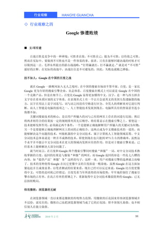 行业观察               HANGYE GUANCHA

◇ 行业观察之四

                        Google 惨遭败绩


■ 文/项有建

  百战百胜是竞争中的一种神境，可胜者在敌，不可胜在已，能为不可胜，以待敌之可胜。
然而在实际中，要做到不可胜也不是一件容易的事。弱者，只有在能够回避决战的时候才可
以做到这一点。毛泽东所提出的游击战战略：
                   “打得赢就打，打不赢就走。”就是对“不可胜”
最好的注释。在实际的商战中，决战往往是不可避免的，因此，失败也就随之降临。

技不如人：Google 在中国的百度之战

    就在 Google 一路顺风如入无人之境时，在中国的搜索市场却半筹不展。百度，是一家比
Google 更为年轻的搜索引擎企业，从总体看，百度搜索在模式上可以说是 Google 在中国的
一个克隆产品，但是在细节上，百度比 Google 显得更加懂得中文。汉字，是一种与西方拼音
文字存在着本质区别的文字体系。在表现形式上有一个让只会说英文的美国人伤透脑筋的地
方，汉字在用法上是字词连写，词与词之间没有空格进行区分，全凭人的理解来对它进行判
断。而人工智能是电脑的弱项之一，人工智能技术发展到现在，电脑所具有的智商甚至连小
狗都不如。
    关键词搜索技术的核心，是以用户所输入的词与己有的网页上存在的词进行比较，然后
将两者相符合的结果按一定的规则排列其先后顺序，将结果显示在搜索引擎之上。要使这一
技术能够发挥作用，      必须满足两个条件：一个是能够正确地解释用户所输入的关键词为何物；
另一个是要能够正确地理解网页上的词的正确组合。这两点成为中文搜索技术的一道坎，而
能够解决这个问题的技术，叫做机器的中文分词技术，属于计算机人工智能领域范筹。中文
分词技术总体来说是一种并不成熟的技术，即使到现在也只能到 97％左右的准确率，虽然这
个水平并不能让中文分词技术在更大的领域内发挥应有的作用，但是对于搜索引擎来说，已
经基本上能够解决大部分问题了。
    就当时而言，在百度和 Google 两个搜索引擎同时搜索“和服”一词，对中文分词技术熟
练掌握的百度，返回的结果是与服装“和服”的网页，而 Google 返回的却是一些乱七八糟的
内容，如“提供产品’和服’务”这样的句子，这样一来，用户对搜索引擎的选择就言而喻
了。技术的劣势使得 Google 在比它更懂中文的百度面前一败涂地。虽然 Google 在这方面加
紧追赶并且成效显著，以笔者测试的结果来看，现在已经可以反过来说，Google 比百度更懂
得中文，可惜的是时机已经错过，百度凭着当年所获得的市场优势，牢牢地控制住了搜索引
擎市场的占有率，在高占有率的重锤之下，重新取得中文分词技术微弱优势的 Google，已无
法扭转败局。

仰攻微软：浏览器的无耐

  在浏览器领域一直以来都是微软的传统势力范围，用微软的后花园来形容浏览器领域并
不过份，说实在的，微软自己也把浏览器领域当成了它的后花园，即不容别人染指，也不相
信别人在能力染指。


          2010 年 2 月                          98
 