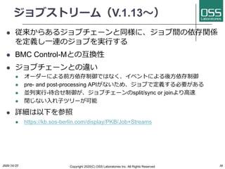 ֥ȥ`ࣨV.1.13?
l 餢른֥`ͬˡgvS
x?BΥ֤g?
l BMC Control-MȤλQ
l ֥`Ȥ`
l ``ˤǰ?ǤϤʤ٥Ȥˤ?
l pre- and post-processing APIʤᡢ֤ǶxҪ
l KЌg?-Ϥ֥`split/sync or join?
l ]ʤ??ĥ`
l Ԕ¤
l https://kb.sos-berlin.com/display/PKB/Job+Streams
Copyright 2020(C) OSS Laboratories Inc. All Rights Reserved2020/10/23 18
 
