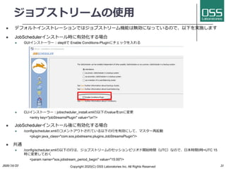 ֥ȥ`ʹ?
l ǥեȥ󥹥ȥ`Ǥϥ֥ȥ`CܤϟoˤʤäƤΤǡ¤gʩޤ
l JobScheduler󥹥ȩ`rЄ
l GUI󥹥ȩ``?step9 Enable Conditions-Plugin˥å?
l CLI󥹥ȩ``?jobscheduler_install.xml¤valueonˉ
<entry key="jobStreamsPlugin" value="on"/>
l JobScheduler󥹥ȩ`Є
l /config/scheduler.xmlΥȥȤƤ¤?Єˤơޥ`
<plugin java_class="com.sos.jobstreams.plugins.JobStreamsPlugin"/>
l ͨ
l /config/scheduler.xml¤?ϡ֥ȥ`Υåԥꥪ_ʼrgUTCʤΤǡ?rg0r=UTC 15
rˉƤ
<param name="sos.jobstream_period_begin" value="15:00"/>
Copyright 2020(C) OSS Laboratories Inc. All Rights Reserved2020/10/23 21
 