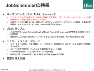 JobScheduler?
l `ץ󥽩`GNU Public License V.2
l 󥿩`ץ饤ǱҪȫƤΙCܤoϤʹ?ܡ˥Щ`륨`Ϥͬ
r}g?Ѓ饤󥹤Ҫ
l Ѓ饤󥹤ُ?СϺꡢХեå`饦ɤṩCܤ
ṩåȥƥ(OTRS)JIRA?ṩ롣
l ץޥ֥
l ֤ФǡJava, Perl, JavaScript, VBScript, Powershell, javax.scriptAPIʹäå
ӛ
l ⲿAPIˤRESTޤϥޥɥ饤󤫤饸֤Όg?g?״rȡä
l 󥿩`ץ饤?`
l `ȥ֌g??Cܡ`ɥХ󥹡ⲿJ^ȡ󥿩`ץ饤?Ҏģ
ƥ
l եܞͤ`ƥ󥷥Nʥƥץ`șC
l Zabbix/NagiosȤȣ֌g?OҕȤBЯC
l MySQLPostgreSQL, Oracle, DB2, MS SQL ServerȤˌ
l Nʌ?g
2020/10/23 Copyright 2020(C) OSS Laboratories Inc. All Rights Reserved 3
 