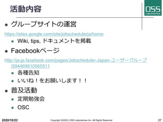 
l `ץȤ\
https://sites.google.com/site/jobschedulerja/home
l Wiki, tips, ɥȤd
l Facebookک`
http://ja-jp.facebook.com/pages/Jobscheduler-Japan-```
/594469610565511
l N֪
l ?ޤ??
l ռ
l ㏊
l OSC
2020/10/23 37Copyright 2020(C) OSS Laboratories Inc. All Rights Reserved
 
