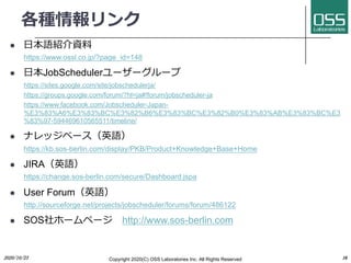 N
l ?ZBY
https://www.ossl.co.jp/?page_id=148
l ?JobScheduler```
https://sites.google.com/site/jobschedulerja/
https://groups.google.com/forum/?hl=ja#!forum/jobscheduler-ja
https://www.facebook.com/Jobscheduler-Japan-
%E3%83%A6%E3%83%BC%E3%82%B6%E3%83%BC%E3%82%B0%E3%83%AB%E3%83%BC%E3
%83%97-594469610565511/timeline/
l ʥå٩`ӢZ
https://kb.sos-berlin.com/display/PKB/Product+Knowledge+Base+Home
l JIRAӢZ
https://change.sos-berlin.com/secure/Dashboard.jspa
l User ForumӢZ
http://sourceforge.net/projects/jobscheduler/forums/forum/486122
l SOS۩`ک` http://www.sos-berlin.com
2020/10/23 Copyright 2020(C) OSS Laboratories Inc. All Rights Reserved 38
 