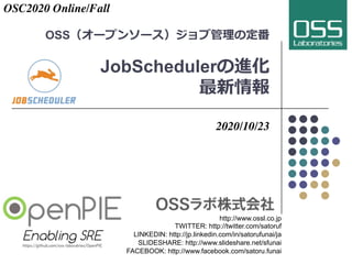 OSS（オープンソース）ジョブ管理の定番
JobSchedulerの進化
最新情報
2020/10/23
http://www.ossl.co.jp
TWITTER: http://twitter.com/satoruf
LINKEDIN: http://jp.linkedin.com/in/satorufunai/ja
SLIDESHARE: http://www.slideshare.net/sfunai
FACEBOOK: http://www.facebook.com/satoru.funai
OSC2020 Online/Fall
 