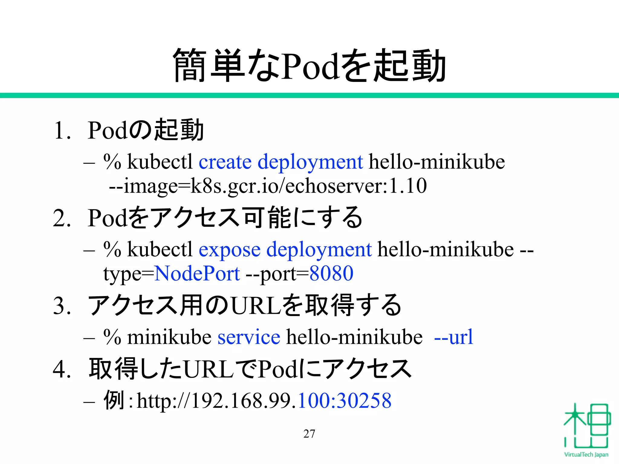 簡単なPodを起動
1. Podの起動
– % kubectl create deployment hello-minikube
--image=k8s.gcr.io/echoserver:1.10
2. Podをアクセス可能にする
– % kubectl expose deployment hello-minikube --
type=NodePort --port=8080
3. アクセス用のURLを取得する
– % minikube service hello-minikube --url
4. 取得したURLでPodにアクセス
– 例：http://192.168.99.100:30258
27
 