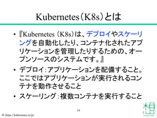 Kubernetes（K8s）とは
• 『Kubernetes （K8s）は、デプロイやスケーリ
ングを自動化したり、コンテナ化されたアプ
リケーションを管理したりするための、オー
プンソースのシステムです。』
• デプロイ：アプリケーションを...