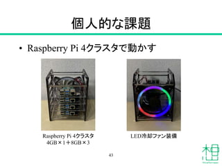 個人的な課題
• Raspberry Pi 4クラスタで動かす
43
Raspberry Pi 4クラスタ
4GB×1＋8GB×3
LED冷却ファン装備
 