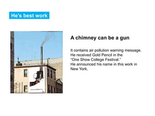 He’s best work



                 A chimney can be a gun

                 It contains air pollution warning message.
                 He received Gold Pencil in the
                 “One Show College Festival.”
                 He announced his name in this work in
                 New York.
 
