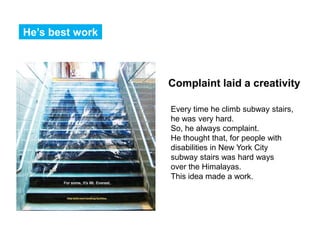 He’s best work



                 Complaint laid a creativity

                 Every time he climb subway stairs,
                 he was very hard.
                 So, he always complaint.
                 He thought that, for people with
                 disabilities in New York City
                 subway stairs was hard ways
                 over the Himalayas.
                 This idea made a work.
 