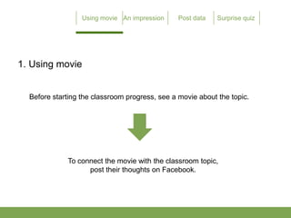 1. Using movie


  Before starting the classroom progress, see a movie about the topic.




             To connect the movie with the classroom topic,
                   post their thoughts on Facebook.
 