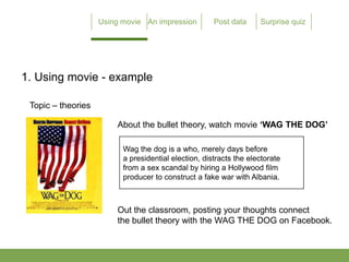 1. Using movie - example

 Topic C theories

                    About the bullet theory, watch movie WAG THE DOG

                     Wag the dog is a who, merely days before
                     a presidential election, distracts the electorate
                     from a sex scandal by hiring a Hollywood film
                     producer to construct a fake war with Albania.



                    Out the classroom, posting your thoughts connect
                    the bullet theory with the WAG THE DOG on Facebook.
 