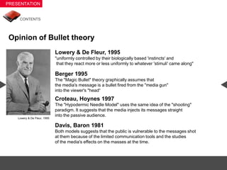 Opinion of Bullet theory
                            Lowery & De Fleur, 1995
                            "uniformly controlled by their biologically based 'instincts' and
                             that they react more or less uniformly to whatever 'stimuli' came along"

                            Berger 1995
                            The "Magic Bullet" theory graphically assumes that
                            the media's message is a bullet fired from the "media gun"
                            into the viewer's "head“
                            Croteau, Hoynes 1997
                            The "Hypodermic Needle Model" uses the same idea of the "shooting"
                            paradigm. It suggests that the media injects its messages straight
                            into the passive audience.
  Lowery & De Fleur, 1995

                            Davis, Baron 1981
                            Both models suggests that the public is vulnerable to the messages shot
                            at them because of the limited communication tools and the studies
                            of the media's effects on the masses at the time.
 
