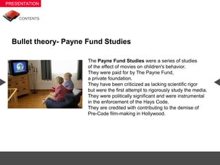 Bullet theory- Payne Fund Studies

                     The Payne Fund Studies were a series of studies
                     of the effect of movies on children's behavior.
                     They were paid for by The Payne Fund,
                     a private foundation.
                     They have been criticized as lacking scientific rigor
                     but were the first attempt to rigorously study the media.
                     They were politically significant and were instrumental
                     in the enforcement of the Hays Code.
                     They are credited with contributing to the demise of
                     Pre-Code film-making in Hollywood.
 